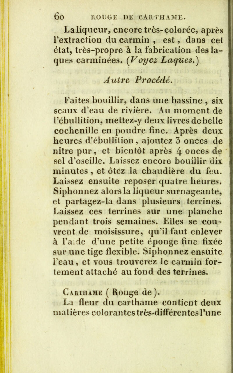 La liqueur* encore très-colorée, après l’extraction du carmin , est, dans cet état, très-propre à la fabrication des la- ques carminées. (Voyez Laques.) Autre Procédé. Faites bouillir, dans une bassine , six seaux d’eau de rivière. Au moment de l’ébullition, mettez-y deux livres de belle cochenille en poudre fine. Après deux heures d’ébullition, ajoutez 3 onces de nitre pur, et bientôt après 4 onces de sel d’oseille. Laissez encore bouillir dix minutes , et ôtez la chaudière du feu. Laissez ensuite reposer quatre heures. Siphonnez alors la liqueur surnageante, et partagez-la dans plusieurs terrines. Laissez ces terrines sur une planche pendant trois semaines. Elles se cou- vrent de moisissure, qu’il faut enlever à l’a. de d’une petite éponge fine fixée sur une tige flexible. Siphonnez ensuite feau, et vous trouverez le carmin for- tement attaché au fond des terrines. Carthame ( Rouge de). La fleur du carthame contient deux matières colorantes très-différentes l’une