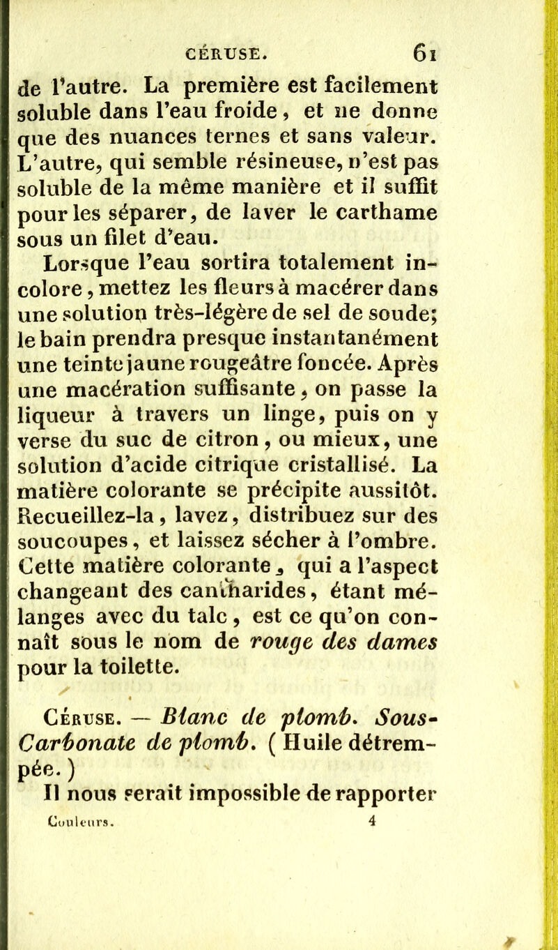 de Vautre. La première est facilement soluble dans l’eau froide , et ne donne que des nuances ternes et sans valeur. L’autre, qui semble résineuse, n’est pas soluble de la même manière et il suffit pour les séparer, de laver le carthame sous un filet d’eau. Lorsque l’eau sortira totalement in- colore , mettez les fleurs à macérer dans une solution très-légère de sel de soude; le bain prendra presque instantanément une teinte jaune rougeâtre foncée. Après une macération suffisante, on passe la liqueur à travers un linge, puis on y verse du suc de citron, ou mieux, une solution d’acide citrique cristallisé. La matière colorante se précipite aussitôt. Recueillez-la, lavez, distribuez sur des soucoupes, et laissez sécher à l’ombre. Cette matière colorante 3 qui a l’aspect changeant des cantharides, étant mé- langes avec du talc , est ce qu’on con- naît sous le nom de rouge des dames pour la toilette. Cérijse. — Blanc de plomb. Sous- Carbonate de plomb. ( Huile détrem- pée. ) Il nous serait impossible de rapporter Couleurs. 4