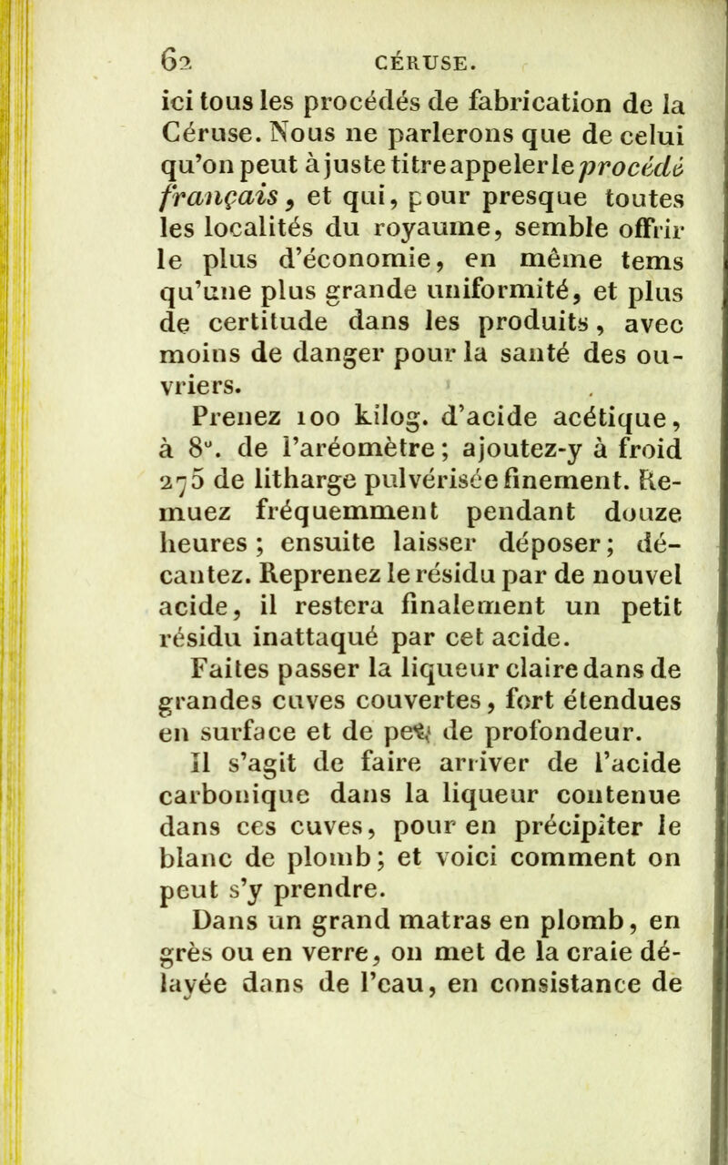6^ CÉRUSE. ici tous les procédés de fabrication de la Céruse. Nous ne parlerons que de celui qu’on peut à juste titre appeler le procédé français 9 et qui, pour presque toutes les localités du royaume, semble offrir le plus d’économie, en même tems qu’une plus grande uniformité, et plus de certitude dans les produits, avec moins de danger pour la santé des ou- vriers. Prenez 100 kilog. d’acide acétique, à 8°. de l’aréomètre ; ajoutez-y à froid 276 de litharge pulvérisée finement. Re- muez fréquemment pendant douze heures; ensuite laisser déposer; dé- cantez. Reprenez le résidu par de nouvel acide, il restera finalement un petit résidu inattaqué par cet acide. Faites passer la liqueur claire dans de grandes cuves couvertes, fort étendues en surface et de pe^* de profondeur. Il s’agit de faire arriver de l’acide carbonique dans la liqueur contenue dans ces cuves, pour en précipiter le blanc de plomb; et voici comment on peut s’y prendre. Dans un grand matras en plomb, en grès ou en verre, on met de la craie dé- layée dans de l’eau, en consistance de