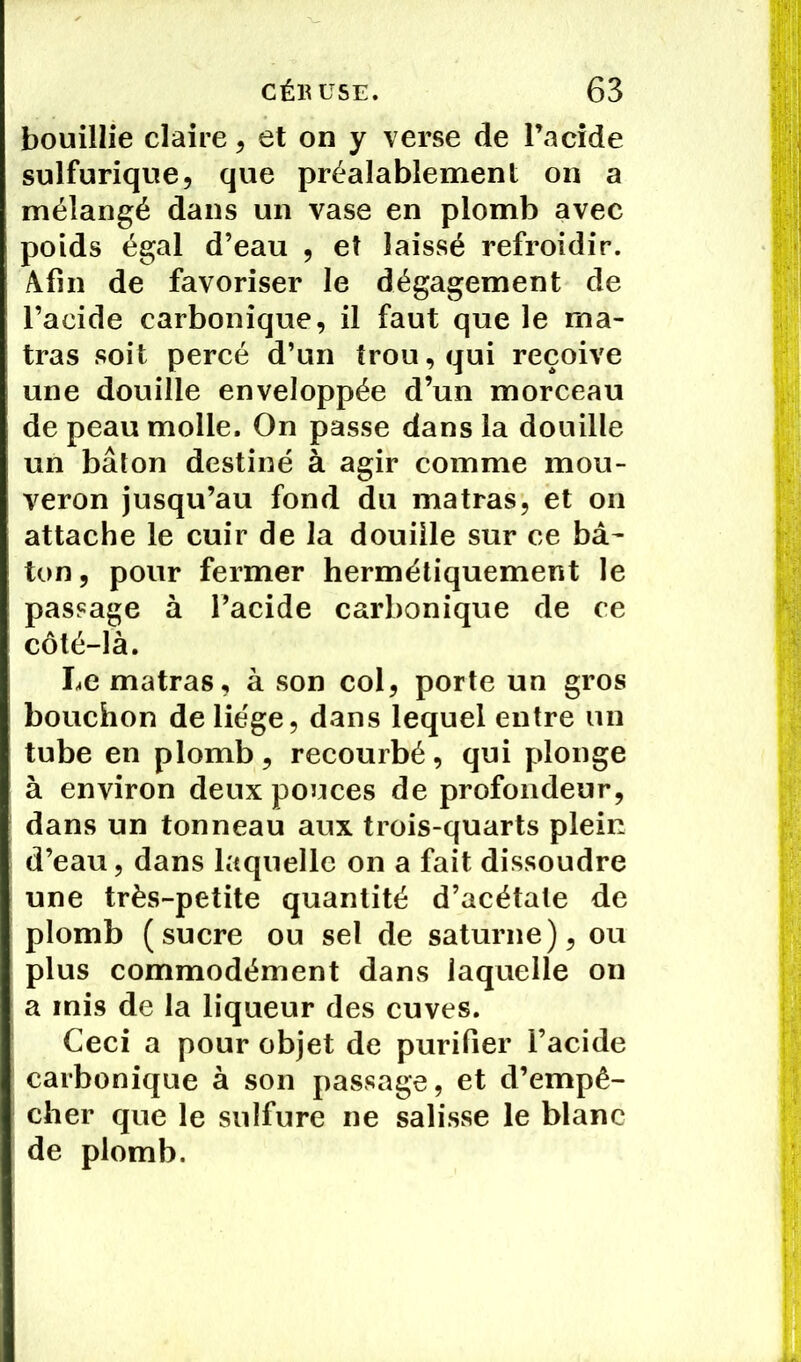 bouillie claire, et on y verse de lucide sulfurique, que préalablement on a mélangé dans un vase en plomb avec poids égal d’eau , et laissé refroidir. Afin de favoriser le dégagement de l’acide carbonique, il faut que le rna- tras soit percé d’un trou, qui reçoive une douille enveloppée d’un morceau de peau molle. On passe dans la douille un bâton destiné à agir comme mou- veron jusqu’au fond du matras, et on attache le cuir de la douille sur ce bâ~ ton, pour fermer hermétiquement le passage à l’acide carbonique de ce côté-là. Le matras, à son col, porte un gros bouchon de liège, dans lequel entre un tube en plomb, recourbé, qui plonge à environ deux pouces de profondeur, dans un tonneau aux trois-quarts plein d’eau, dans laquelle on a fait dissoudre une très-petite quantité d’acétate de plomb (sucre ou sel de saturne), ou plus commodément dans laquelle on a mis de la liqueur des cuves. Ceci a pour objet de purifier l’acide carbonique à son passage, et d’empê- cher que le sulfure ne salisse le blanc de plomb.