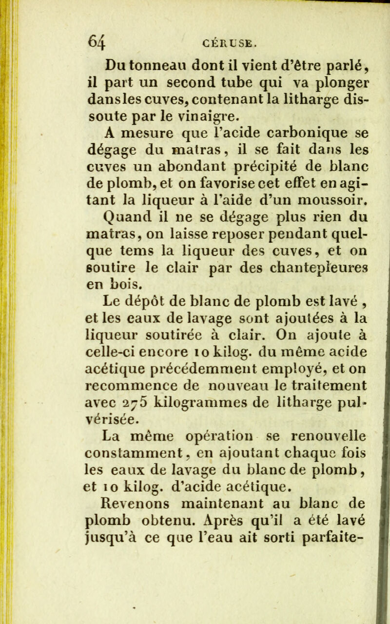 Du tonneau dont il vient d’être parlé, il part un second tube qui va plonger dansles cuves, contenant la litharge dis- soute par le vinaigre. À mesure que l’acide carbonique se dégage du matras, il se fait dans les cuves un abondant précipité de blanc de plomb, et on favorise cet effet en agi- tant la liqueur à l’aide d’un moussoir. Quand il ne se dégage plus rien du matras, on laisse reposer pendant quel- que tems la liqueur des cuves, et on soutire le clair par des chantepleures en bois. Le dépôt de blanc de plomb est lavé , et les eaux de lavage sont ajoutées à la liqueur soutirée à clair. On ajoute à celle-ci encore lokilog. du même acide acétique précédemment employé, et on recommence de nouveau le traitement avec 2j5 kilogrammes de litharge pul» vérisée. La même opération se renouvelle constamment, en ajoutant chaque fois les eaux de lavage du blanc de plomb, et 10 kilog. d’acide acétique. Revenons maintenant au blanc de plomb obtenu. Après qu’il a été lavé jusqu’à ce que l’eau ait sorti parfaite-