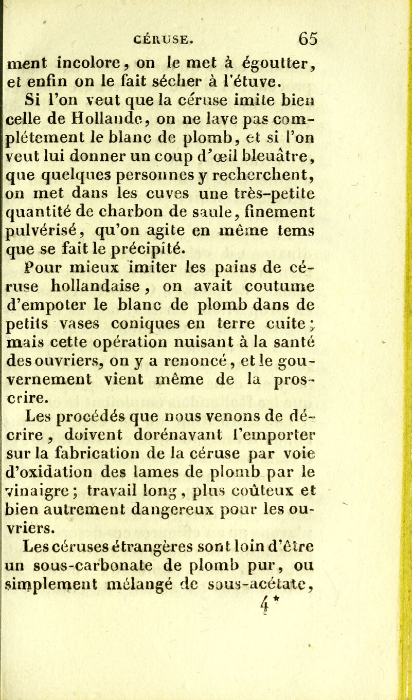 ment incolore, on le met à égoutter, et enfin on le fait sécher à l’étuve. Si l’on veut que la céruse imite bien celle de Hollande, on ne lave pas com- plètement le blanc de plomb, et si l’on veut lui donner un coup d^œil bleuâtre, que quelques personnes y recherchent, on inet dans les cuves une très-petite quantité de charbon de saule, finement pulvérisé, qu’on agite en même tems que se fait le précipité. Pour mieux imiter les pains de cé- ruse hollandaise, on avait coutume d’empoter le blanc de plomb dans de petits vases coniques en terre cuite ; mais cette opération nuisant à la santé des ouvriers, on y a renoncé, et le gou- vernement vient même de la pros- crire. Les procédés que nous venons de dé- crire , doivent dorénavant remporter sur la fabrication de la céruse par voie d’oxidation des lames de plomb par le vinaigre; travail long, plus coûteux et bien autrement dangereux pour les ou- vriers. Les cérusesétrangères sont loin d’être un sous-carbonate de plomb pur, ou simplement mélangé de sous-acétate, 4*