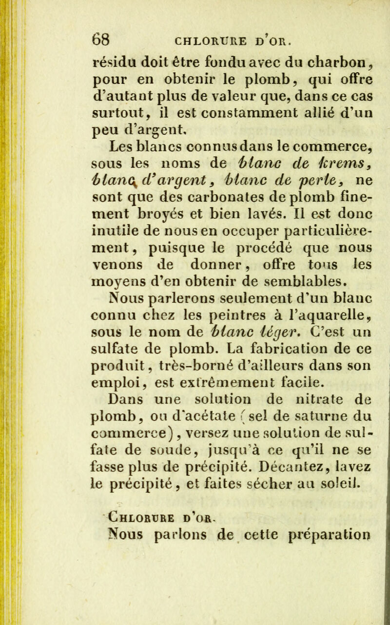 résidu doit être fondu avec du charbon , pour en obtenir le plomb, qui offre d’autant plus de valeur que, dans ce cas surtout, il est constamment allié d’un peu d’argent. Les blancs connus dans le commerce, sous les noms de blaire de krems, blanc^d9 argent 9 blanc de perte9 ne sont que des carbonates de plomb fine- ment broyés et bien lavés. Il est donc inutile de nous en occuper particulière- ment, puisque le procédé que nous venons de donner, offre tous les moyens d’en obtenir de semblables. Nous parlerons seulement d'un blanc connu chez les peintres à l’aquarelle, sous le nom de blanc léger. C’est un sulfate de plomb. La fabrication de ce produit, très-borné d’ailleurs dans son emploi, est extrêmement facile. Dans une solution de nitrate de plomb, ou d'acétate (sel de saturne du commerce), versez une solution de sul- fate de soude, jusqu'à ce qu’il ne se fasse plus de précipité. Décantez, lavez le précipité, et faites sécher au soleil. Chlorure d’or. Nous parlons de cette préparation