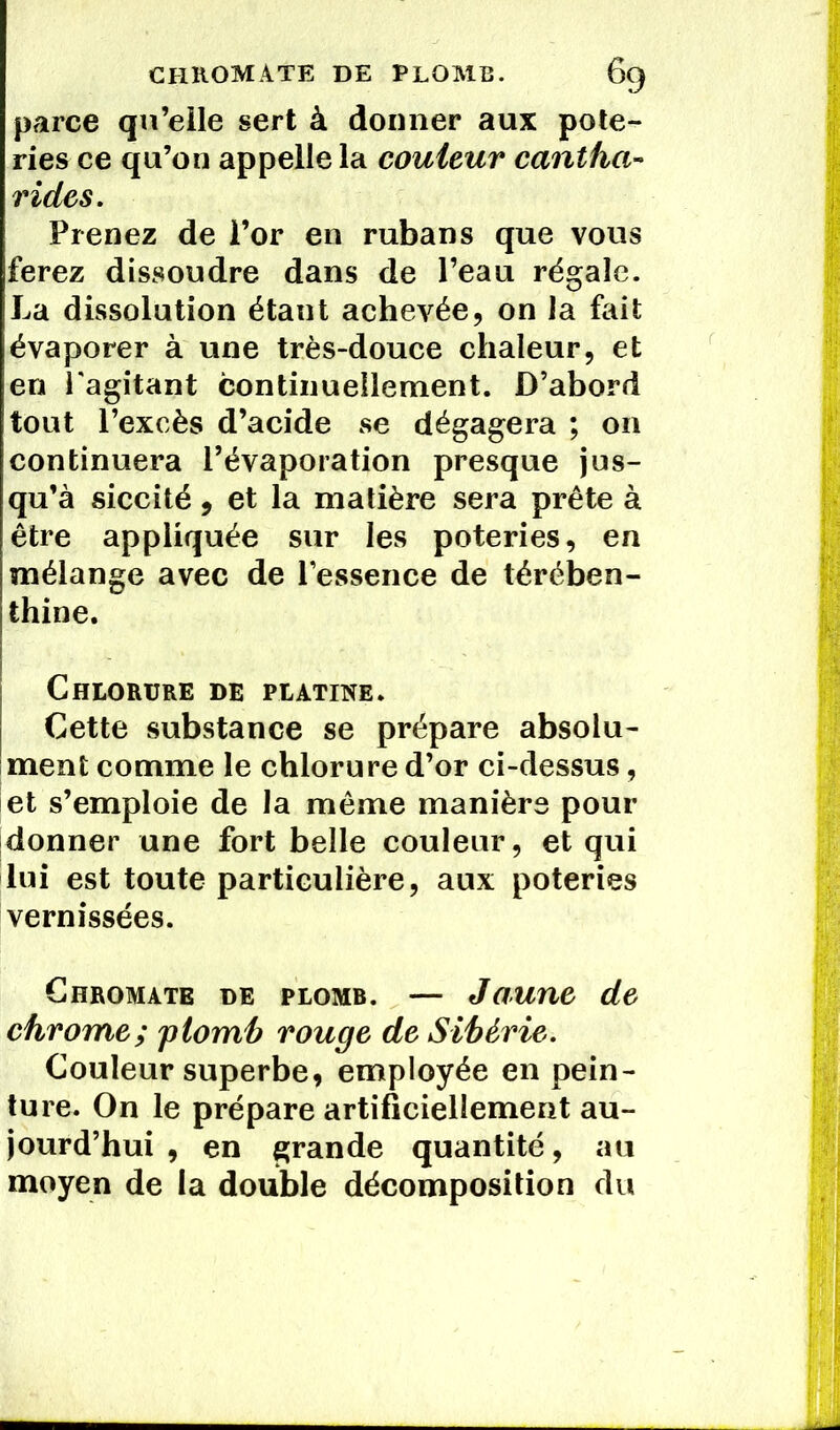 parce qu’elle sert à donner aux pote- ries ce qu’on appelle la couleur cantha- rides. Prenez de l’or en rubans que vous ferez dissoudre dans de l’eau régale. La dissolution étant achevée, on la fait évaporer à une très-douce chaleur, et en l'agitant continuellement. D’abord tout l’excès d’acide se dégagera ; on continuera l’évaporation presque jus- qu’à siccité, et la matière sera prête à être appliquée sur les poteries, en mélange avec de l’essence de térében- thine. Chlorure de platine. Cette substance se prépare absolu- ment comme le chlorure d’or ci-dessus, et s’emploie de la même manière pour donner une fort belle couleur, et qui lui est toute particulière, aux poteries vernissées. Chromate de plomb. — Jaune de chrome; plomb rouge de Sibérie. Couleur superbe, employée en pein- ture. On le prépare artificiellement au- jourd’hui , en grande quantité, au moyen de la double décomposition du