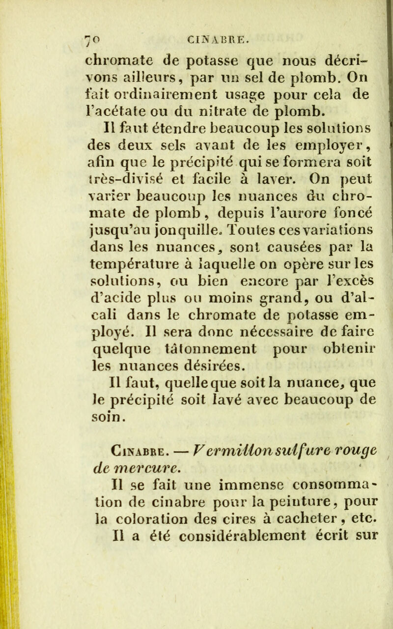 chromate de potasse que nous décri- vons ailleurs, par un sel de plomb. On fait ordinairement usage pour cela de l’acétate ou du nitrate de plomb. Il faut étendre beaucoup les solutions des deux sels avant de les employer, afin que le précipité qui se formera soit très-divisé et facile à laver. On peut varier beaucoup les nuances du chro- mate de plomb, depuis l’aurore foncé jusqu’au jonquille. Toutes ces variations dans les nuances, sont causées par la température à laquelle on opère sur les solutions, ou bien encore par l’excès d’acide plus ou moins grand, ou d’al- cali dans le chromate de potasse em- ployé. Il sera donc nécessaire de faire quelque tâtonnement pour obtenir les nuances désirées. Il faut, quelle que soit la nuance, que Je précipité soit lavé avec beaucoup de soin. Cinabre. — Vermillon sulfure rouge de mercure. Il se fait une immense consomma* tion de cinabre pour la peinture, pour la coloration des cires à cacheter, etc. Il a été considérablement écrit sur