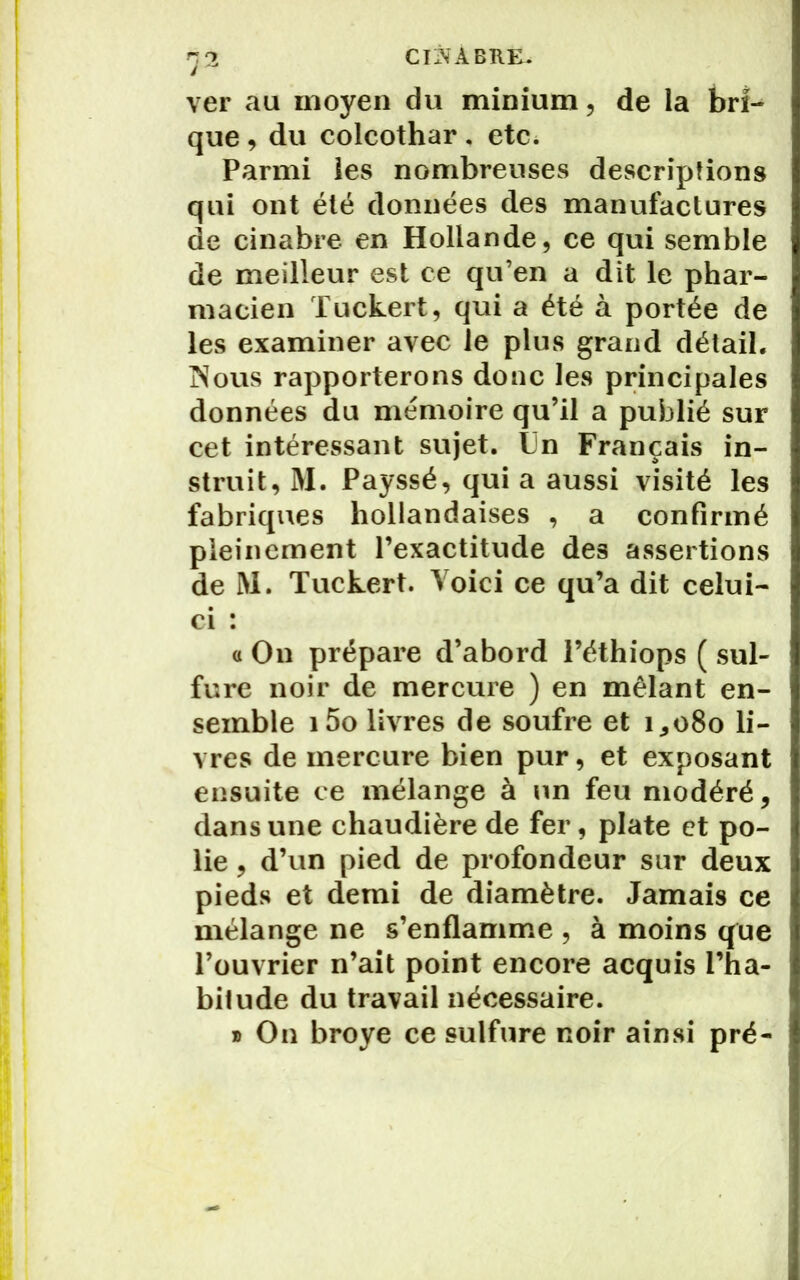 CliNÀBRK. ver au moyen du minium, de la bri- que , du colcothar. etc. Parmi les nombreuses descriptions qui ont été données des manufactures de cinabre en Hollande, ce qui semble de meilleur est ce qu’en a dit le phar- macien Tuckert, qui a été à portée de les examiner avec le plus grand détail. Nous rapporterons donc les principales données du mémoire qu’il a publié sur cet intéressant sujet. Un Français in- struit, M. Payssé, qui a aussi visité les fabriques hollandaises , a confirmé pleinement l’exactitude des assertions de M. Tuckert. Voici ce qu’a dit celui- ci : a On prépare d’abord i’éthiops ( sul- fure noir de mercure ) en mêlant en- semble i5o livres de soufre et 1,080 li- vres de mercure bien pur, et exposant ensuite ce mélange à un feu modéré, dans une chaudière de fer, plate et po- lie , d’un pied de profondeur sur deux pieds et demi de diamètre. Jamais ce mélange ne s’enflamme , à moins que l’ouvrier n’ait point encore acquis l’ha- bitude du travail nécessaire. » On broyé ce sulfure noir ainsi pré-