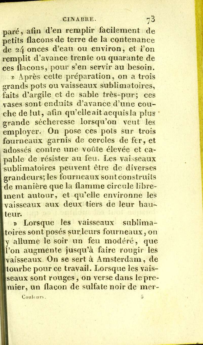 paré, afin d’en remplir facilement de petits flacons de terre de la contenance de 24 onces d’eau ou environ, et l’on remplit d’avance trente ou quarante de ces flacons, pour s’en servir au besoin. » Après cette préparation, on a trois grands pots ou vaisseaux sublimatoires, faits d’argile et de sable très-pur; ces vases sont enduits d’avance d’une cou- che de lut, afin qu’elleait acquisla plus grande sécheresse lorsqu’on veut les employer. On pose ces pots sur trois fourneaux garnis de cercles de fer, et adossés contre une voûte élevée et ca- pable de résister au feu. Les vaisseaux sublimatoires peuvent être de diverses grandeurs; les fourneaux sont construits de manière que la flamme circule libre- ment autour, et qu’elle environne les vaisseaux aux deux tiers de leur hau- teur. j> Lorsque les vaisseaux sublima- toires sont posés sur.leurs fourneaux, on y allume le soir un feu modéré, que l’on augmente jusqu’à faire rougir les vaisseaux O11 se sert à Amsterdam, de tourbe pour ce travail. Lorsque les vais- seaux sont rouges, on verse dans le pre- mier, un flacon de sulfate noir de mer- Gouleurs. 5