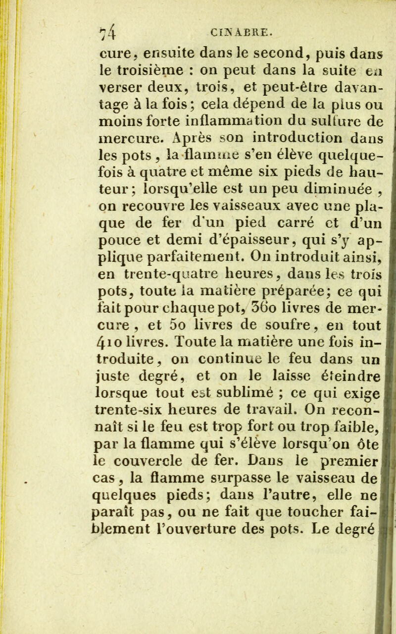cure, ensuite dans le second, puis dans le troisième : on peut dans la suite en verser deux, trois, et peut-être davan- tage à la fois ; cela dépend de la plus ou moins forte inflammation du sullure de mercure. Après son introduction dans les pots, la flamme s’en élève quelque- fois à quatre et même six pieds de hau- teur; lorsqu’elle est un peu diminuée , on recouvre les vaisseaux avec une pla- que de fer d’un pied carré et d’un pouce et demi d’épaisseur, qui s’y' ap- plique parfaitement. On introduit ainsi, en trente-quatre heures, dans les trois pots, toute la matière préparée; ce qui fait pour chaque pot, 36o livres de mer cure, et 5o livres de soufre, en tout 4io livres. Toute la matière une fois in- troduite, on continue le feu dans un juste degré, et on le laisse éteindre lorsque tout est sublimé ; ce qui exige trente-six heures de travail. On recon naît si le feu est trop fort ou trop faible, par la flamme qui s’élève lorsqu’on ôte le couvercle de fer. Dans le premier cas, la flamme surpasse le vaisseau de quelques pieds; dans l’autre, elle ne paraît pas, ou ne fait que toucher fai- blement l’ouverture des pots. Le degré
