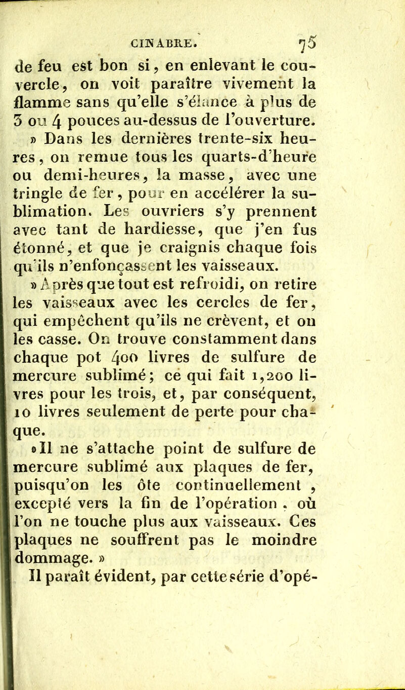 CINABRE. ^5 de feu est bon si, en enlevant le cou- vercle, on voit paraître vivement la flamme sans qu’elle s’élance à pkis de 5 ou 4 pouces au-dessus de l’ouverture. » Dans les dernières trente-six heu- res , on remue tous les quarts-d’heure ou demi-heures, la masse, avec une tringle de fer, pour en accélérer la su- blimation. Les ouvriers s’y prennent avec tant de hardiesse, que j’en fus étonné, et que je craignis chaque fois qu’ils n’enfonçassent les vaisseaux. «Après que tout est refroidi, on retire les vaisseaux avec les cercles de fer, qui empêchent qu’ils ne crèvent, et ou les casse. On trouve constamment dans chaque pot 4oo livres de sulfure de mercure sublimé; ce qui fait 1,200 li- vres pour les trois, et, par conséquent, 10 livres seulement de perte pour cba* que. oïl ne s’attache point de sulfure de mercure sublimé aux plaques de fer, puisqu’on les ôte continuellement , excepté vers la fin de l’opération . où l’on ne touche plus aux vaisseaux. Ces plaques ne souffrent pas le moindre dommage. » Il paraît évident, par cette série d’opé-