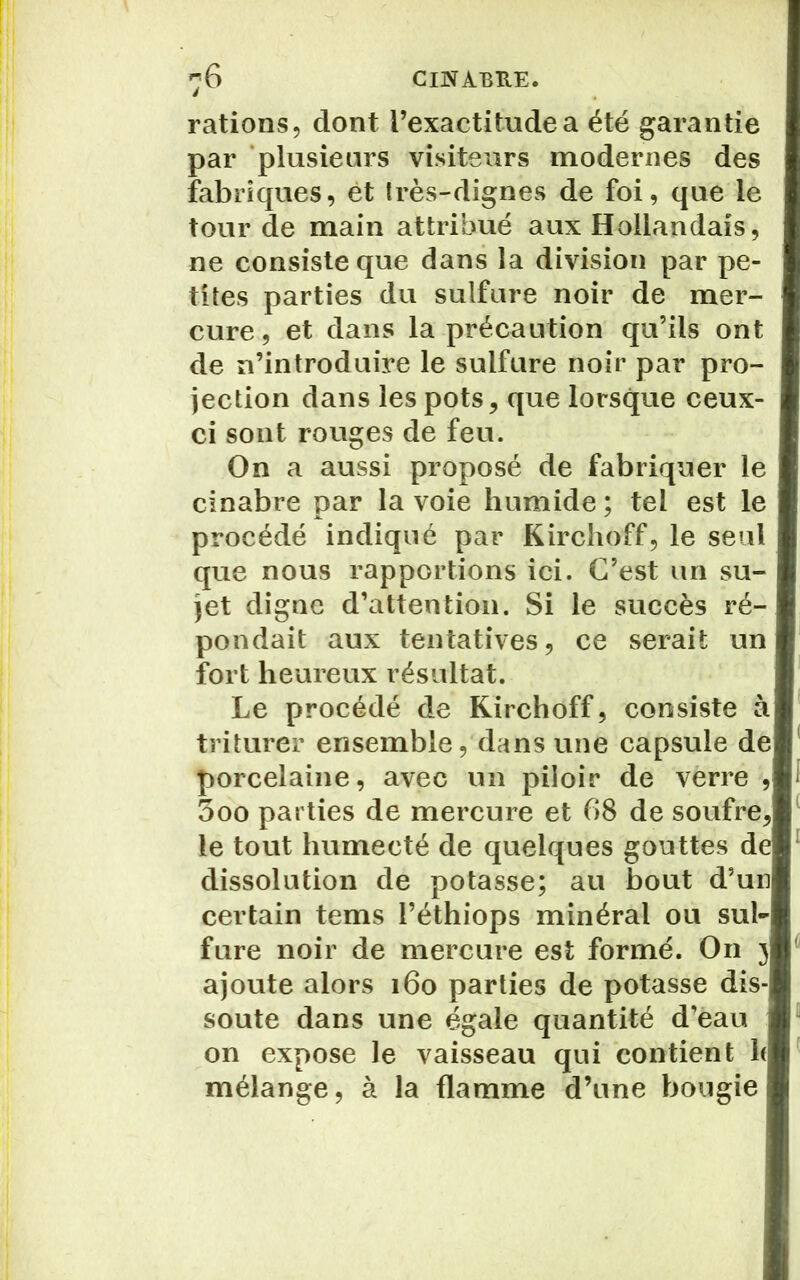 rations, dont l’exactitude a été garantie par plusieurs visiteurs modernes des fabriques, ét très-dignes de foi, que le tour de main attribué aux Hollandais, ne consiste que dans la division par pe- tites parties du sulfure noir de mer- cure , et dans la précaution qu’ils ont de n’introduire le sulfure noir par pro- jection dans les pots, que lorsque ceux- ci sont rouges de feu. On a aussi proposé de fabriquer le cinabre par la voie humide ; tel est le procédé indiqué par Kirchoff, le seul que nous rapportions ici. C’est un su- jet digne d’attention. Si le succès ré-! pondait aux tentatives, ce serait un fort heureux résultat. Le procédé de Kirchoff, consiste à triturer ensemble, dans une capsule de porcelaine, avec un piloir de verre , 3oo parties de mercure et 68 de soufre, le tout humecté de quelques gouttes de dissolution de potasse; au bout d’un certain tems l’éthiops minéral ou sul- fure noir de mercure est formé. On 3 ajoute alors 160 parties de potasse dis- soute dans une égale quantité d’eau on expose le vaisseau qui contient h mélange, à la flamme d’une bougie