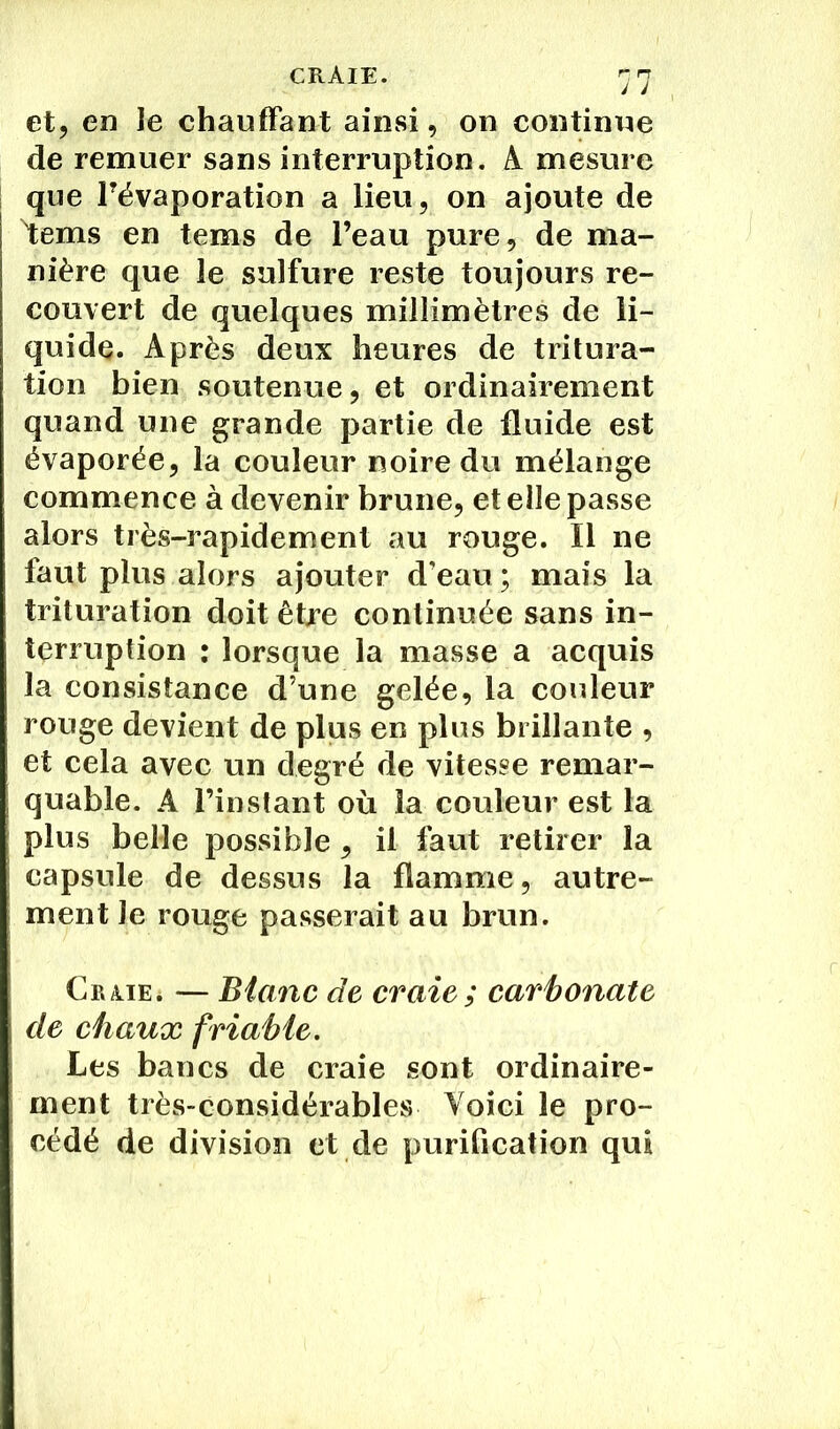 CRAIE. et, en îe chauffant ainsi, on continue de remuer sans interruption. A mesure que l'évaporation a lieu, on ajoute de Vems en tems de l’eau pure, de ma- nière que le sulfure reste toujours re- couvert de quelques millimètres de li- quide. Après deux heures de tritura- tion bien soutenue, et ordinairement quand une grande partie de fluide est évaporée, la couleur noire du mélange commence à devenir brune, et elle passe alors très-rapidement au rouge. Il ne faut plus alors ajouter d’eau ; mais la trituration doit être continuée sans in- terruption : lorsque la masse a acquis la consistance d’une gelée, la couleur rouge devient de plus en plus brillante , et cela avec un degré de vitesse remar- quable. A l’instant où la couleur est la plus belle possible , il faut retirer la capsule de dessus la flamme, autre- ment le rouge passerait au brun. Cr/iie. — Blanc de craie ; carbonate de chaux friable. Les bancs de craie sont ordinaire- ment très-considérables Voici le pro- cédé de division et de purification qui
