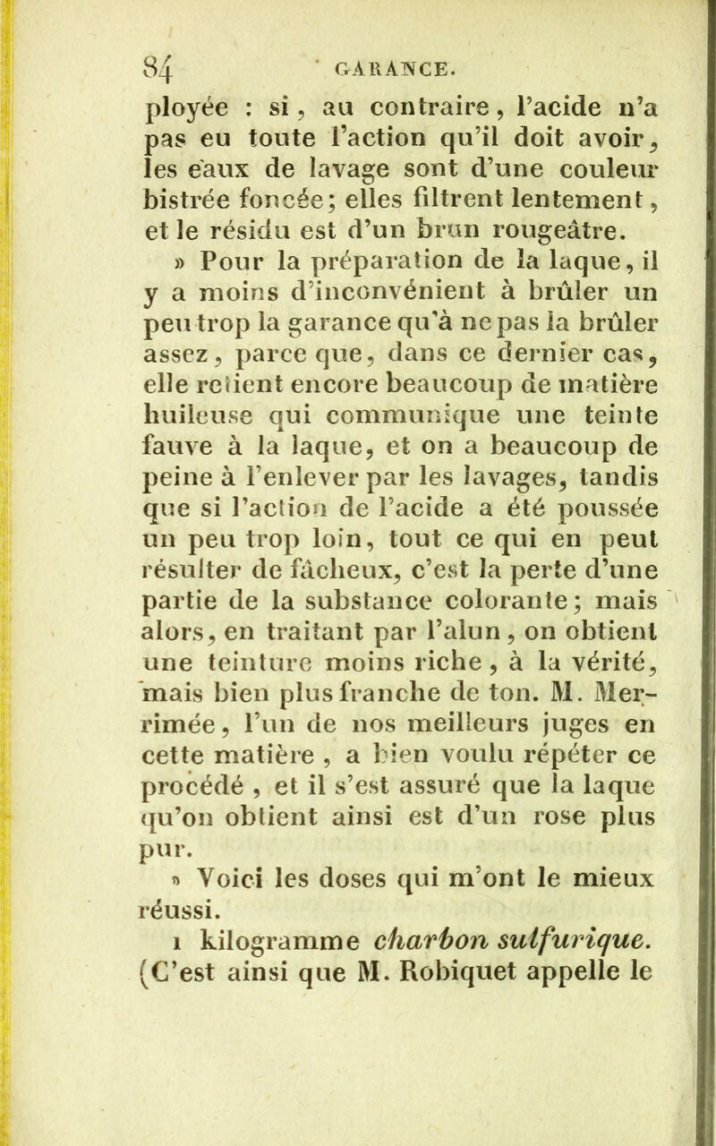 ployée : si, au contraire, l’acide 11’a pas eu toute l’action qu’il doit avoir , les eaux de lavage sont d’une couleur bistrée foncée; elles filtrent lentement, et le résidu est d’un bran rougeâtre. » Pour la préparation de la laque, il y a moins d’inconvénient à brûler un peu trop la garance qu’à ne pas la brûler assez, parce que, dans ce dernier cas, elle retient encore beaucoup de matière huileuse qui communique une teinte fauve à la laque, et on a beaucoup de peine à l’enlever par les lavages, tandis que si l’action de l’acide a été poussée un peu trop loin, tout ce qui en peut résulter de fâcheux, c’est la perte d’une partie de la substance colorante; mais alors, en traitant par l’alun, on obtient une teinture moins riche, à la vérité, mais bien plus franche de ton. M. Mer- rimée, l’un de nos meilleurs juges en cette matière , a bien voulu répéter ce procédé , et il s’est assuré que la laque qu’on obtient ainsi est d’un rose plus pur. » Voici les doses qui m’ont le mieux réussi. 1 kilogramme charbon sulfurique. (C’est ainsi que M. Robiquet appelle le
