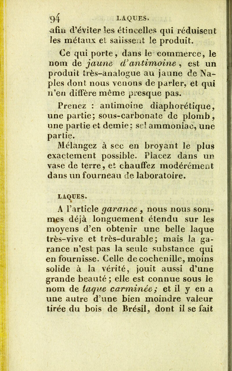 afin d’éviter les étincelles qui réduisent les métaux et salissent le produit. Ce qui porte, dans le commerce, le nom de jaune, d'antimoine , est un produit très-analogue au jaune de Na- ples dont nous venons de parler, et qui n’en diffère même presque pas. Prenez : antimoine diaphonique, une partie; sous-carbonate de plomb, une partie et demie ; sel ammoniac, une partie. Mélangez à sec en broyant le plus exactement possible. Placez dans un vase de terre, et chauffez modérément dans un fourneau de laboratoire. LAQUES. A l’article garance, nous nous som- mes déjà longuement étendu sur les moyens d’en obtenir une belle laque très-vive et très-durable; mais la ga- rance n’est pas la seule substance qui en fournisse. Celle de cochenille, moins solide à la vérité, jouit aussi d’une grande beauté ; elle est connue sous le nom de laque car minée ; et il y en a une autre d’une bien moindre valeur tirée du bois de Brésil, dont il se fait