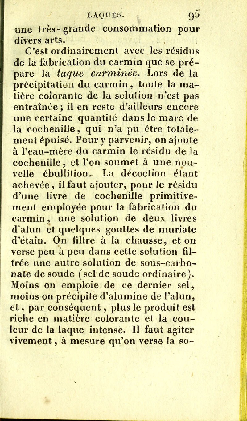LAQUES. g5 une très-grande consommation pour divers arts. C’est ordinairement avec les résidus de la fabrication du carmin que se pré- pare la laque carminée. Lors de la précipitation du carmin, toute la ma- tière colorante de la solution n’est pas entraînée ; il en reste d’ailleurs encore une certaine quantité dans le marc de la cochenille, qui n’a pu être totale- ment épuisé. Pour y parvenir, on ajoute à l’eau-mère du carmin le résidu de la cochenille, et l’on soumet à une nou- velle ébullition. La décoction étant achevée, il faut ajouter, pour le résidu d’une livre de cochenille primitive- ment employée pour la fabrication du carmin, une solution de deux livres d’alun et quelques gouttes de muriate d’étain. On filtre à la chausse, et on verse peu à peu dans cette solution fil- trée une autre solution de sous-carbo- nate de soude (sel de soude ordinaire). Moins on emploie de ce dernier sel, moins on précipite d’alumine de l’alun, et, par conséquent, plus le produit est riche en matière colorante et la cou- leur de la laque intense. Il faut agiter vivement, à mesure qu’on verse la so-