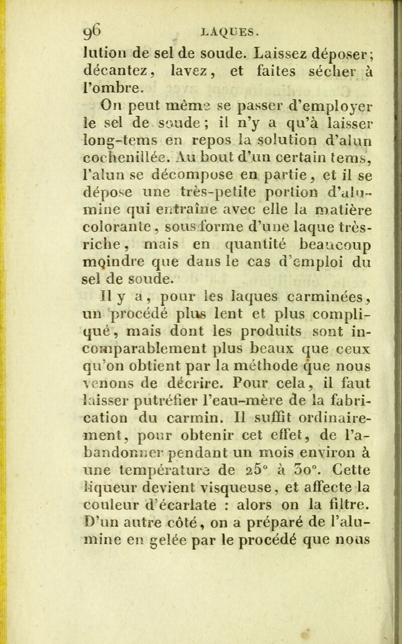 Jution de sel de soude. Laissez déposer; décantez, lavez, et faites sécher à l’ombre. On peut même se passer d’employer le sel de soude ; il n’y a qu’à laisser long-tems en repos la solution d’alun cochenillée. Au bout d’un certain tems, l’alun se décompose en partie, et il se dépose une très-petite portion d’alu- mine qui entraîne avec elle la matière colorante, sous forme d’une laque très- riche , mais en quantité beaucoup mQindre que dans le cas d’emploi du sel de soude. Il y a, pour les laques carminées, un procédé plus lent et plus compli- qué, mais dont les produits sont in- comparablement plus beaux que ceux qu’on obtient par la méthode que nous venons de décrire. Pour cela, il faut laisser putréfier l’eau-mère de la fabri- cation du carmin. Il suffît ordinaire- ment, pour obtenir cet effet, de l’a- bandonner pendant un mois environ à une température de 25° à 3o°. Cette liqueur devient visqueuse, et affecte la couleur d’écarlate : alors on la filtre. D’un autre côté, on a préparé de l’alu- mine en gelée par le procédé que nous