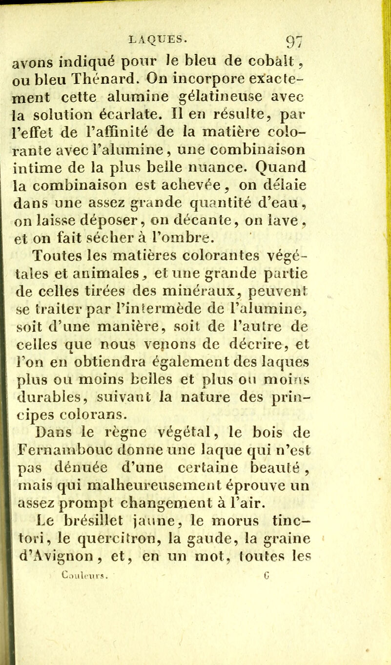 avons indiqué pour le bleu de cobalt, ou bleu Thénard. On incorpore exacte- ment cette alumine gélatineuse avec la solution écarlate. Il en résulte, par l’efFet de l’affinité de la matière colo- rante avec l’alumine, une combinaison intime de la plus belle nuance. Quand la combinaison est achevée, on délaie dans une assez grande quantité d’eau, on laisse déposer, on décante, on lave, et on fait sécher à l’ombre. Toutes les matières colorantes végé- tales et animales, et une grande partie de celles tirées des minéraux, peuvent se traiter par l’intermède de l’alumine, soit d’une manière, soit de l’autre de celles que nous venons de décrire, et l’on en obtiendra également des laques plus ou moins belles et plus ou moins durables, suivant la nature des prin- cipes colorans. Dans le règne végétal, le bois de Fernambouc donne une laque qui n’est pas dénuée d’une certaine beauté, mais qui malheureusement éprouve un assez prompt changement à l’air. Le brésillet jaune, le morus tinc- tori, le quercitron, la gaude, la graine d’Avignon, et, en un mot, toutes les Couleurs. G