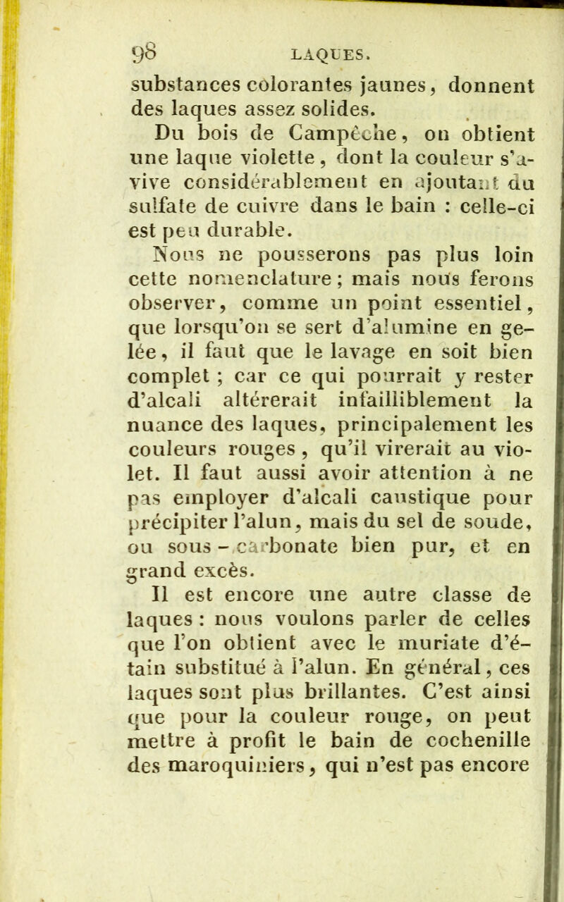 substances colorantes jaunes, donnent des laques assez solides. Du bois de Campêehe, on obtient une laque violette , dont la couleur s'a- vive considérablement en ajoutant du sulfate de cuivre dans le bain : celle-ci est peu durable. Nous ne pousserons pas plus loin cette nomenclature; mais nous ferons observer, comme un point essentiel, que lorsqu’on se sert d’alumine en ge- lée , il faut que le lavage en soit bien complet ; car ce qui pourrait y rester d’alcali altérerait infailliblement la nuance des laques, principalement les couleurs rouges, qu’il virerait au vio- let. Il faut aussi avoir attention à ne pas employer d’alcali caustique pour précipiter l’alun, mais du sel de soude, ou sous -.carbonate bien pur, et en grand excès. Il est encore une autre classe de laques : nous voulons parler de celles que l’on obtient avec le muriate d’é- tain substitué à l’alun. En général, ces laques sont plus brillantes. C’est ainsi que pour la couleur rouge, on peut mettre à profit le bain de cochenille des maroquiniers, qui n’est pas encore