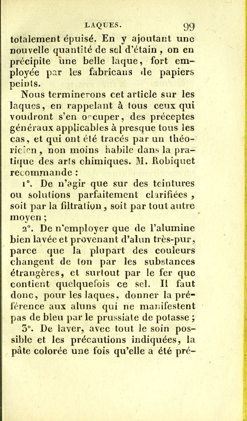 totalement épuisé. En y ajoutant une nouvelle quantité de sel d’étain , on en précipite une belle laque, fort em- ployée par les fabricans de papiers peints. Nous terminerons cet article sur les laques, en rappelant à tous ceux qui voudront s’en occuper, des préceptes généraux applicables à presque tous les cas, et qui ont été tracés par un théo- ricien , non moins habile dans la pra- tique des arts chimiques. M. Robiquet recommande : i°. De n’agir que sur des teintures ou solutions parfaitement clarifiées , soit par la filtration , soit par tout autre moyen ; 2°. De n’employer que de l’alumine bien lavée et provenant d’alun très-pur, parce que la plupart des couleurs changent de ton par les substances étrangères, et surtout par le fer que contient quelquefois ce sel. Il faut donc, pour les laques, donner la pré- férence aux aluns qui ne manifestent pas de bleu par le prussiale de potasse ; 3°. De laver, avec tout le soin pos- sible et les précautions indiquées, la pâte colorée une fois qu’elle a été pré-
