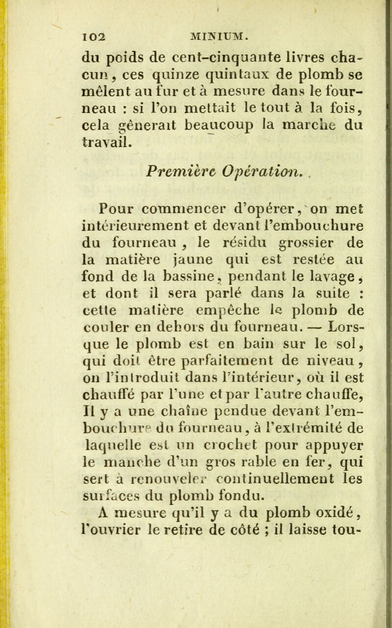 du poids de cent-cinquante livres cha- cun, ces quinze quintaux de plomb se mêlent au fur et à mesure dans le four- neau : si l’on mettait le tout à la fois, cela gênerait beaucoup la marche du travail. Première Opération. . Pour commencer d’opérer, on met intérieurement et devant l’embouchure du fourneau , le résidu grossier de la matière jaune qui est restée au fond de la bassine , pendant le lavage * et dont il sera parlé dans la suite : cette matière empêche le plomb de couler en dehors du fourneau. — Lors- que le plomb est en bain sur le sol, qui doit être parfaitement de niveau , on l’introduit dans l’intérieur, où il est chauffé par l’une et par l'autre chauffe, Il y a une chaîne pendue devant l'em- bouchure du fourneau, à l’extrémité de laquelle est un crochet pour appuyer le manche d’un gros râble en fer, qui sert à renouveler continuellement les suifaces du plomb fondu. A mesure qu’il y a du plomb oxidé, l'ouvrier le retire de côté ; il laisse tou-