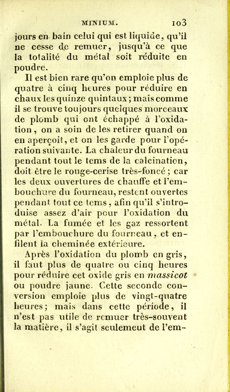 jours en bain celui qui est liquide, qu’il ne cesse d.c remuer, jusqu’à ce que la totalité du métal soit réduite en poudre. Il est bien rare qu’on emploie plus de quatre à cinq heures pour réduire en chaux les quinze quintaux ; mais comme il se trouve toujours quelques morceaux de plomb qui ont échappé à l’oxida- tion, on a soin de les retirer quand on en aperçoit, et on les garde pour l’opé- ration suivante. La chaleur du fourneau pendant tout le tems de la calcination, doit être le rouge-cerise très-foncé ; car les deux ouvertures de chauffe et l’em- bouchure du fourneau, restent ouvertes pendant tout ce tems, afin qu’il s’intro- duise assez d’air peur l’oxidation du métal. La fumée et les gaz ressortent par l’embouchure du fourreau, et en- filent la cheminée extérieure. Après l’oxidation du plomb en gris, il faut plus de quatre ou cinq heures pour réduire cet oxide gris en massicot ou poudre jaune. Cette seconde con- version emploie plus de vingt-quatre heures ; mais dans cette période, il n’est pas utile de remuer très-souvent la matière, il s’agit seulemeut de l’em-