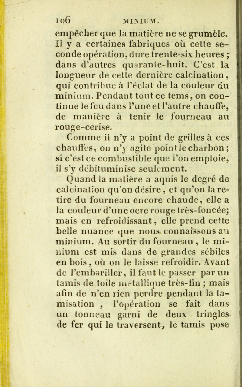 empêcher que la matière ne se grumèîe. Il y a certaines fabriques où cette se- conde opération, dure trente-six heures ; dans d’autres quarante-huit. C’est la longueur de cette dernière calcination, qui contribue à l’éclat de Ja couleur du minium. Pendant tout ce tenus, on con- tinue le feu dans l’une et l’autre chauffe, de manière à tenir le fourneau au rouge-cerise. Comme ii n’y a point de grilles à ces chauffes, on n’) agite point le charbon ; si c’est ce combustible que l’on emploie, il s’y débituminise seulement. Quand la matière a aquis le degré de calcination qu’on désire, et qu’on lare- tire du fourneau encore chaude, elle a la couleur d’une ocre rouge très-foncée; mais en refroidissant, elle prend cette belle nuance que nous connaissons au minium. Au sortir du fourneau , le mi- nium est mis dans de grandes sébiles en bois, où on le laisse refroidir. Avant de l’embariller, il faut le passer par un tamis de toile métallique très-fin ; mais afin de n’en rien perdre pendant la ta- misation , l’opération se fait dans un tonneau garni de deux tringles de fer qui le traversent, le tamis pose