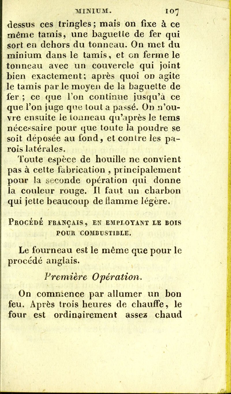dessus ces tringles ; mais on fixe à ce même tamis, une baguette de fer qui sort en dehors du tonneau. On met du minium dans le tamis, et en ferme le tonneau avec un couvercle qui joint bien exactement; après quoi on agite le tamis parle moyen de la baguette de fer ; ce que l’on continue jusqu’à ce que l’on juge que tout a passé. On n’ou- vre ensuite le tonneau qu’après le tems nécessaire pour que toute la poudre se soit déposée au fond, et contre les pa- rois latérales. Toute espèce de houille ne convient pas à cette fabrication , principalement pour la seconde opération qui donne la couleur rouge. Il faut un charbon qui jette beaucoup dellamme légère. Procède français, en employant le bois pour combustible. Le fourneau est le même que pour le procédé anglais. Première Opération. On commence par allumer un bon feu. Après trois heures de chauffe, le four est ordinairement assez chaud