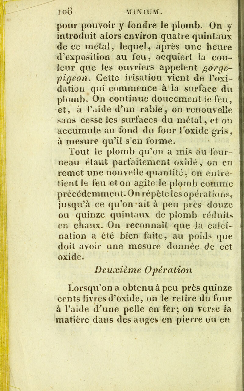 pour pouvoir y fondre le plomb. On y introduit alors environ quatre quintaux de ce métal, lequel, après une heure d’exposition au feu, acquiert la cou- leur que les ouvriers appelent gorge- pigeon. Celte irisation vient de l’oxi- dation qui commence à la surface du plomb. On continue doucement ie feu, et, à l’aide d’un rable, on renouvelle sans cesse les surfaces du métal, et on accumule au fond du four l’oxide gris, à mesure qu’il s’en forme. Tout le plomb qu’on a mis au four- neau étant parfaitement oxidé, on en remet une nouvelle quantité, on entre- tient le feu et on agite le plomb comme précédemment. On répète les opérations, jusqu’à ce qu’on-ait à peu près douze ou quinze quintaux de plomb réduits en chaux. On reconnaît que la calci- nation a été bien faite, au poids que doit avoir une mesure donnée de cet oxide. Deuxième Opération Lorsqu’on a obtenu à peu près quinze cents livres d’oxide, on le retire du four à l’aide d'une pelle en fer; on verse la matière dans des auges en pierre ou en