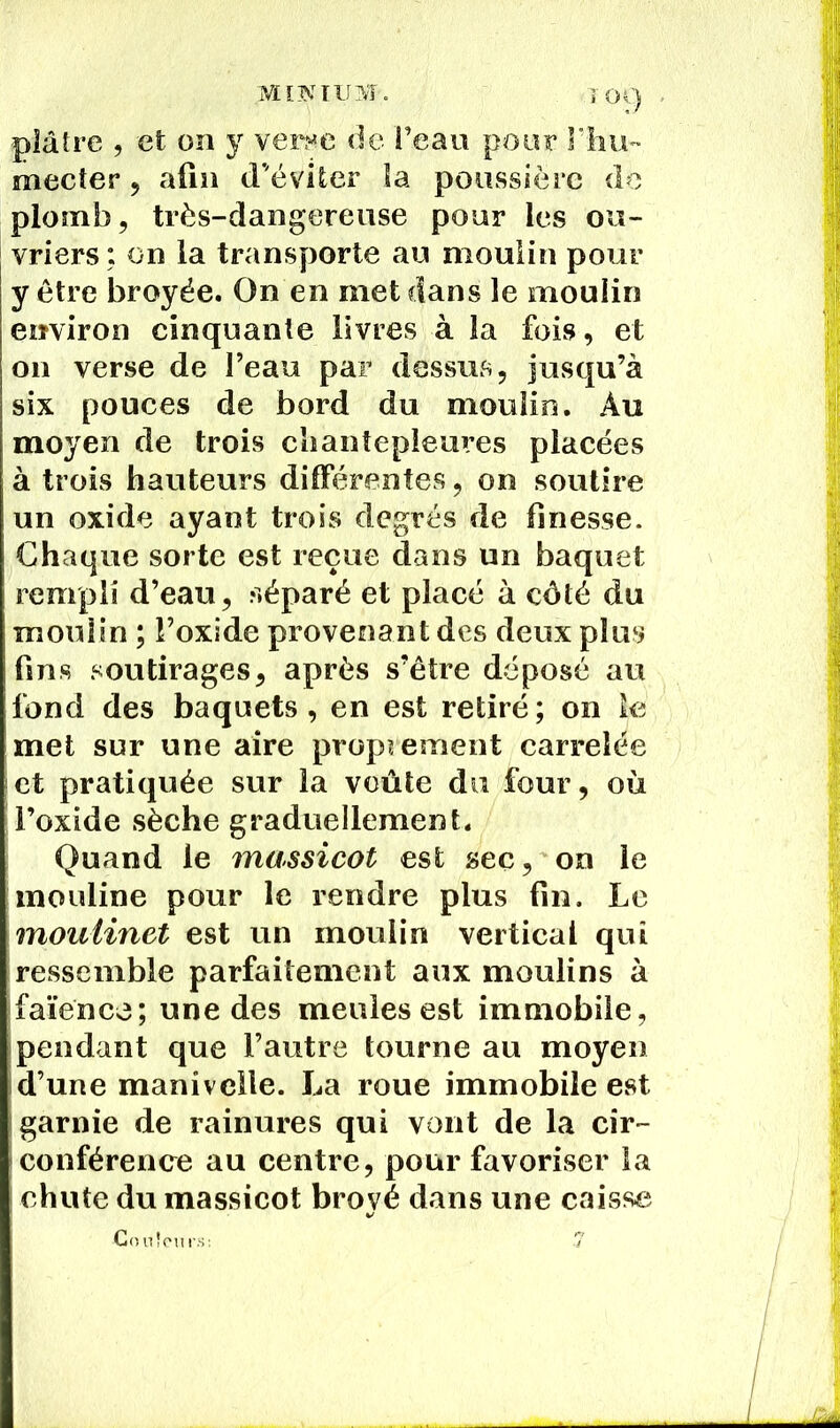 T Oi) plâtre , et on y verrue de l’eau pour rhu- mecter 5 afin d'éviter îa poussière de plomb, très-dangereuse pour les ou- vriers: on la transporte au moulin pour y être broyée. On en met dans le moulin environ cinquante livres à la fois, et 011 verse de l’eau par dessus, jusqu’à six pouces de bord du moulin. Au moyen de trois chantepleures placées à trois hauteurs différentes, on soutire un oxide ayant trois degrés de finesse. Chaque sorte est reçue dans un baquet rempli d’eau, séparé et placé à côté du moulin ; Foxide provenant des deux plus fins soutirages, après s’être déposé au fond des baquets, en est retiré; on le met sur une aire proprement carrelée et pratiquée sur la voûte du four, où l’oxide sèche graduellement. Quand le massicot est sec, on le mouline pour le rendre plus fin. Le moulinet est un moulin vertical qui ressemble parfaitement aux moulins à faïence; une des meules est immobile, pendant que l’autre tourne au moyen d’une manivelle. La roue immobile est garnie de rainures qui vont de la cir- conférence au centre, pour favoriser la I chute du massicot broyé dans une caisse Couleurs: 7