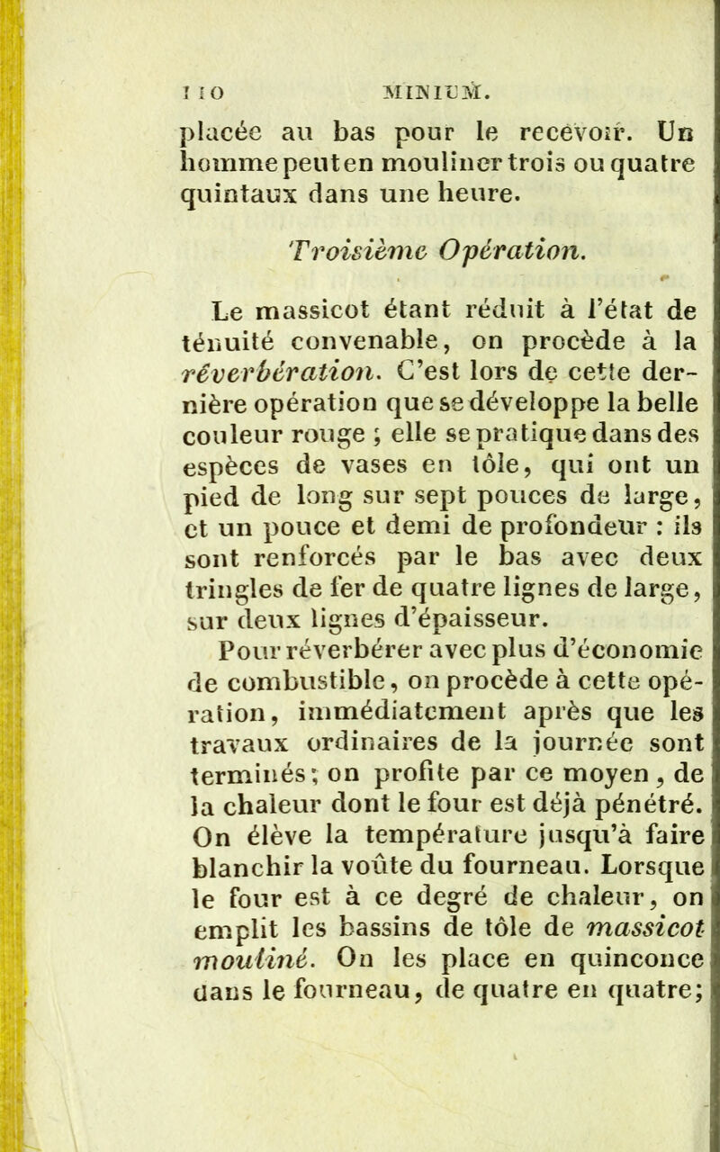placée au bas pour le recevoir. Un homme peut en mouliner trois ou quatre quintaux dans une heure. Troisième Opération. #• Le massicot étant réduit à l’état de ténuité convenable, on procède à la réverbération. C’est lors de cette der- nière opération que se développe la belle couleur rouge ; elle se pratique dans des espèces de vases en tôle, qui ont un pied de long sur sept pouces de large, et un pouce et demi de profondeur : ils sont renforcés par le bas avec deux tringles de 1èr de quatre lignes de large, sur deux lignes d’épaisseur. Pour réverbérer avec plus d’économie de combustible, on procède à cette opé- ration, immédiatement après que les travaux ordinaires de la journée sont terminés; on profite par ce moyen, de la chaleur dont le four est déjà pénétré. On élève la température jusqu’à faire blanchir la voûte du fourneau. Lorsque le four est à ce degré de chaleur, on emplit les bassins de tôle de massicot mouliné. On les place en quinconce dans le fourneau, de quatre en quatre;