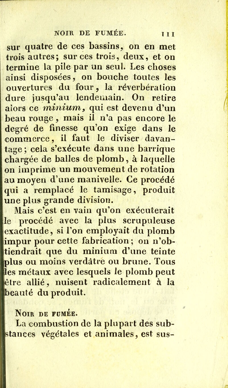 sur quatre de ces bassins, on en met trois autres; sur ces trois, deux, et on termine la pile par un seul. Les choses ainsi disposées, on bouche toutes les ouvertures du four, la réverbération dure jusqu’au lendemain. On retire alors ce minium, qui est devenu d’un beau rouge, mais il n’a pas encore le degré de finesse qu’on exige dans le commerce, il faut le diviser davan- tage; cela s’exécute dans une barrique chargée de balles de plomb, à laquelle on imprime un mouvement de rotation au moyen d’une manivelle. Ce procédé qui a remplacé le tamisage, produit une plus grande division. Mais c’est en vain qu’on exécuterait le procédé avec la plus scrupuleuse exactitude, si l’on employait du plomb impur pour cette fabrication ; on n’ob- tiendrait que du minium d’une teinte plus ou moins verdâtre ou brune. Tous les métaux avec lesquels le plomb peut être allié, nuisent radicalement à la beauté du produit. Noir de fümée. La combustion de la plupart des sub- stances végétales et animales, est sus-