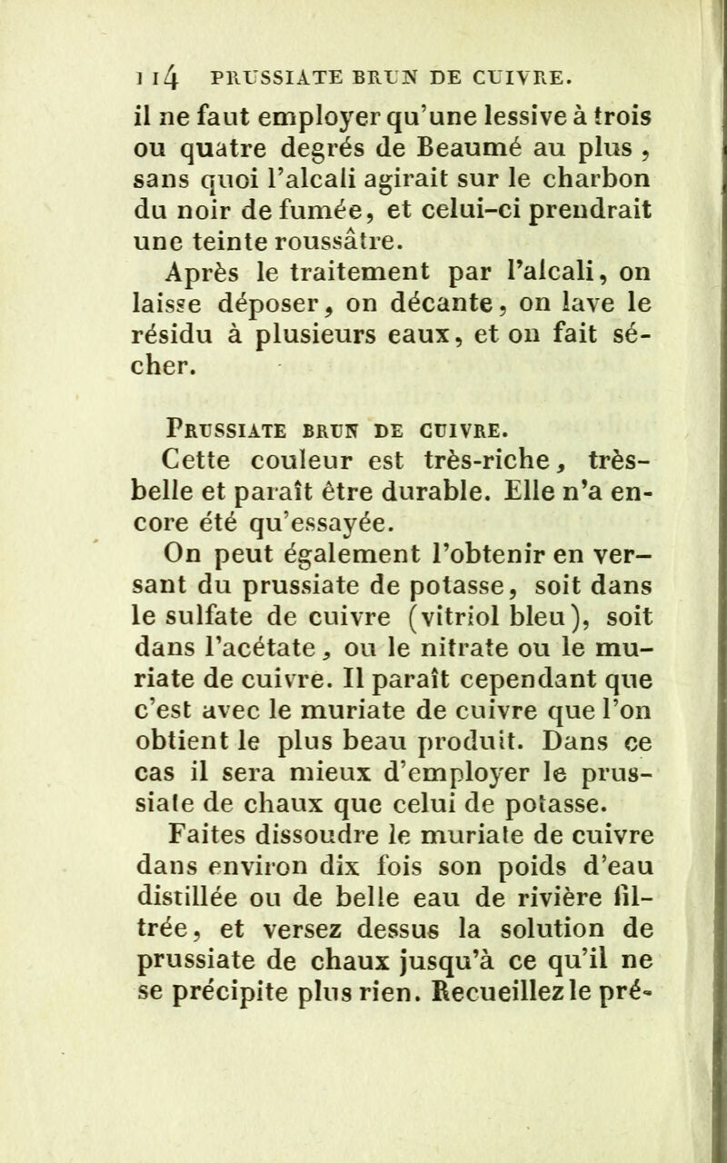 il ne faut employer qu’une lessive à trois ou quatre degrés de Beaumé au plus , sans quoi l’alcali agirait sur le charbon du noir de fumée, et celui-ci prendrait une teinte roussâtre. Après le traitement par l’alcali, on laisse déposer, on décante, on lave le résidu à plusieurs eaux, et on fait sé- cher. Prussiate brun de cuivre. Cette couleur est très-riche, très- belle et paraît être durable. Elle n’a en- core été qu’essayée. On peut également l’obtenir en ver- sant du prussiate de potasse, soit dans le sulfate de cuivre (vitriol bleu), soit dans l’acétate, ou le nitrate ou le mu- riate de cuivre. Il paraît cependant que c’est avec le muriate de cuivre que l’on obtient le plus beau produit. Dans ce cas il sera mieux d’employer le prus- siale de chaux que celui de potasse. Faites dissoudre le muriate de cuivre dans environ dix fois son poids d’eau distillée ou de belle eau de rivière fil- trée, et versez dessus la solution de prussiate de chaux jusqu’à ce qu’il ne se précipite plus rien. Recueillez le pré-
