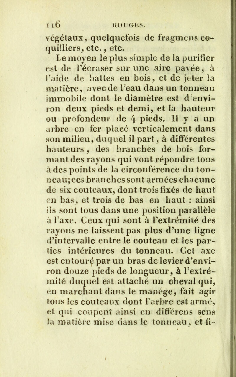 végétaux, quelquefois de fragmens co- quüliers, etc., etc. Le moyen le plus simple de la purifier est de l’écraser sur une aire pavée, à l’aide de battes en bois, et de jeter la matière, avec de Feau dans un tonneau immobile dont le diamètre est d’envi- ron deux pieds et demi, et la hauteur ou profondeur de 4 pieds. 11 y a un arbre en fer placé verticalement dans son milieu, duquel il part, à différentes hauteurs , des branches de bois for- mant des rayons qui vont répondre tous à des points de la circonférence du ton- neau; ces branches sont armées chacune de six couteaux, dont trois fixés de haut en bas, et trois de bas en haut : ainsi ils sont tous dans une position parallèle à l’axe. Ceux qui sont à l’extrémité des rayons ne laissent pas plus d’une ligne d’intervalle entre le couteau et les par- ties intérieures du tonneau. Cet axe est en tour^ par un bras de levier d’envi- ron douze pieds de longueur, à l’extré- mité duquel est attaché un cheval qui, en marchant dans le manège, fait agir tous les couteaux dont l’arbre est armé, et qui coupent ainsi en différens sens la matière mise dans le tonneau, et fi~