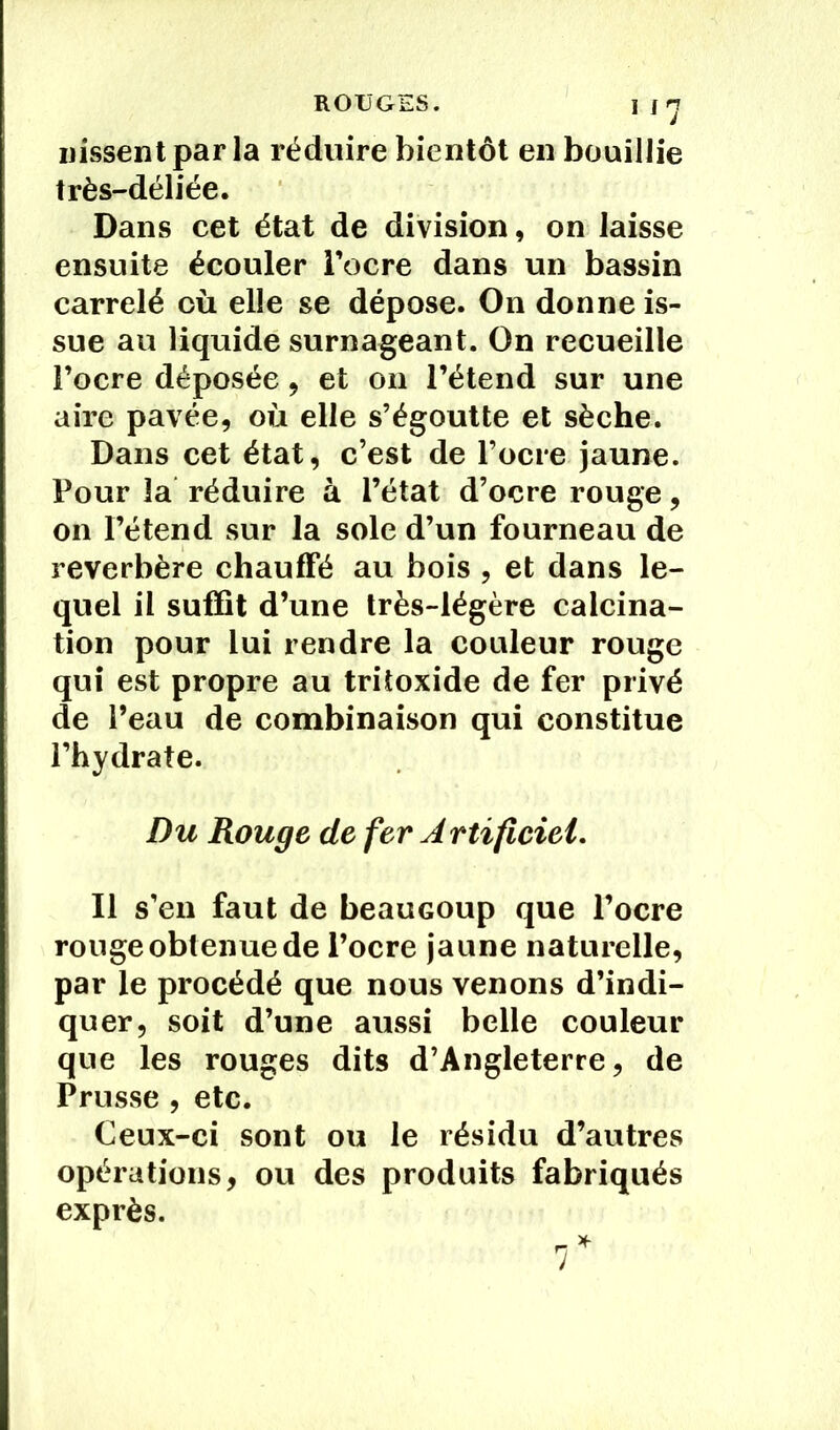 Dissent par la réduire bientôt en bouillie très-déliée. Dans cet état de division, on laisse ensuite écouler l’ocre dans un bassin carrelé où elle se dépose. On donne is- sue au liquide surnageant. On recueille l’ocre déposée, et on l’étend sur une aire pavée, où elle s’égoutte et sèche. Dans cet état, c’est de l’ocre jaune. Four la réduire à l’état d’ocre rouge, on l’étend sur la sole d’un fourneau de reverbère chauffé au bois , et dans le- quel il suffît d’une très-légère calcina- tion pour lui rendre la couleur rouge qui est propre au tritoxide de fer privé de l’eau de combinaison qui constitue l’hydrate. Du Rouge de fer Artïficiel. Il s’en faut de beaucoup que l’ocre rouge obtenue de l’ocre jaune naturelle, par le procédé que nous venons d’indi- quer, soit d’une aussi belle couleur que les rouges dits d’Angleterre, de Prusse , etc. Ceux-ci sont ou le résidu d’autres opérations, ou des produits fabriqués exprès. _ * J