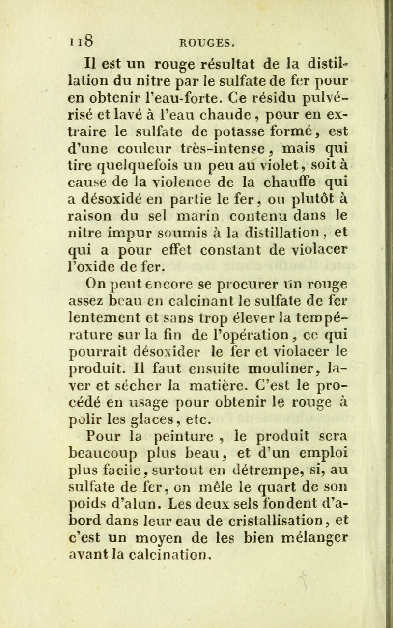 Il est un rouge résultat de la distil- lation du nitre par le sulfate de fer pour en obtenir l’eau-forte. Ce résidu pulvé- risé et lavé à l’eau chaude , pour en ex- traire le sulfate de potasse formé, est d’une couleur très-intense, mais qui tire quelquefois un peu au violet, soit à cause de la violence de la chauffe qui a désoxidé en partie le fer, ou plutôt à raison du sel marin contenu dans le nitre impur soumis à la distillation, et qui a pour effet constant de violacer l’oxide de fer. On peut encore se procurer un rouge assez beau en calcinant le sulfate de fer lentement et sans trop élever la tempé- rature sur la fin de l’opération, ce qui pourrait désoxider le fer et violacer le produit. Il faut ensuite mouliner, la- ver et sécher la matière. C’est le pro- cédé en usage pour obtenir le rouge à polir les glaces, etc. Pour la peinture , le produit sera beaucoup plus beau, et d’un emploi plus facile, surtout en détrempe, si, au sulfate de fer, on mêle le quart de son poids d’alun. Les deux sels fondent d’a- bord dans leur eau de cristallisation, et c’est un moyen de les bien mélanger avant la calcination.