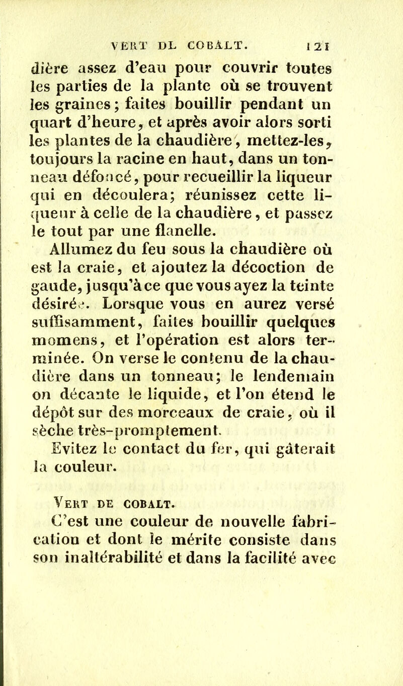 dière assez d’eau pour couvrir toutes les parties de la plante où se trouvent les graines ; faites bouillir pendant un quart d’heure, et après avoir alors sorti les plantes de la chaudière, mettez-les, toujours la racine en haut, dans un ton- neau défoncé, pour recueillir la liqueur qui en découlera; réunissez cette li- queur à celle de la chaudière, et passez le tout par une flanelle. Allumez du feu sous la chaudière où est la craie, et ajoutez la décoction de gaude, jusqu’à ce que vous ayez la teinte désirée. Lorsque vous en aurez versé suffisamment, faites bouillir quelques momens, et l’opération est alors ter- minée. On verse le contenu de la chau- dière dans un tonneau; le lendemain on décante le liquide, et l’on étend le dépôt sur des morceaux de craie, où il sèche très-promptement. Evitez le contact du fer, qui gâterait la couleur. Veut de cobalt. C’est une couleur de nouvelle fabri- cation et dont îe mérite consiste dans son inaltérabilité et dans la facilité avec
