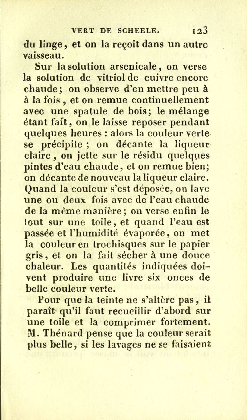 VERT DE SCHEELE. 1^3 du linge, et on la reçoit dans un autre vaisseau. Sur la solution arsenicale, on verse la solution de vitriol de cuivre encore chaude; on observe d’en mettre peu à à la fois , et on remue continuellement avec une spatule de bois; le mélange étant fait, on le laisse reposer pendant quelques heures : alors la couleur verte se précipite ; on décante la liqueur claire, on jette sur le résidu quelques pintes d’eau chaude, et on remue bien; on décante de nouveau la liqueur claire. Quand la couleur s’est déposée, on lave une ou deux fois avec de l’eau chaude de la même manière; on verse enfin le tout sur une toile, et quand l’eau est passée et l’humidité évaporée, on met la couleur en trochisques sur le papier gris, et on la fait sécher à une douce chaleur. Les quantités indiquées doi- vent produire une livre six onces de belle couleur verte. Pour que la teinte ne s’altère pas, il paraît qu’il faut recueillir d’abord sur une toile et la comprimer fortement. M. Thénard pense que la couleur serait plus belle, si les lavages ne se faisaient