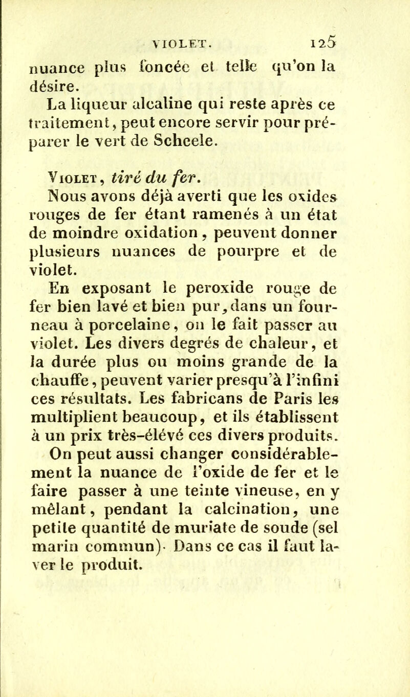 nuance plus foncée et telle qu’on la désire. La liqueur alcaline qui reste après ce traitement, peut encore servir pour pré- parer le vert de Scheele. Violet , tiré du fer. Nous avons déjà averti que les oxides rouges de fer étant ramenés à un état de moindre oxidation , peuvent donner plusieurs nuances de pourpre et de violet. En exposant le peroxide rouge de fer bien lavé et bien pur, dans un four- neau à porcelaine, on le fait passer au violet. Les divers degrés de chaleur, et la durée plus ou moins grande de la chauffe, peuvent varier presqu’à l’infini ces résultats. Les fabricans de Paris les multiplient beaucoup, et ils établissent à un prix très-élévé ces divers produits. On peut aussi changer considérable- ment la nuance de l’oxide de fer et le faire passer à une teinte vineuse, en y mêlant, pendant la calcination, une petite quantité de murîate de soude (sel marin commun)- Dans ce cas il faut la- ver le produit.
