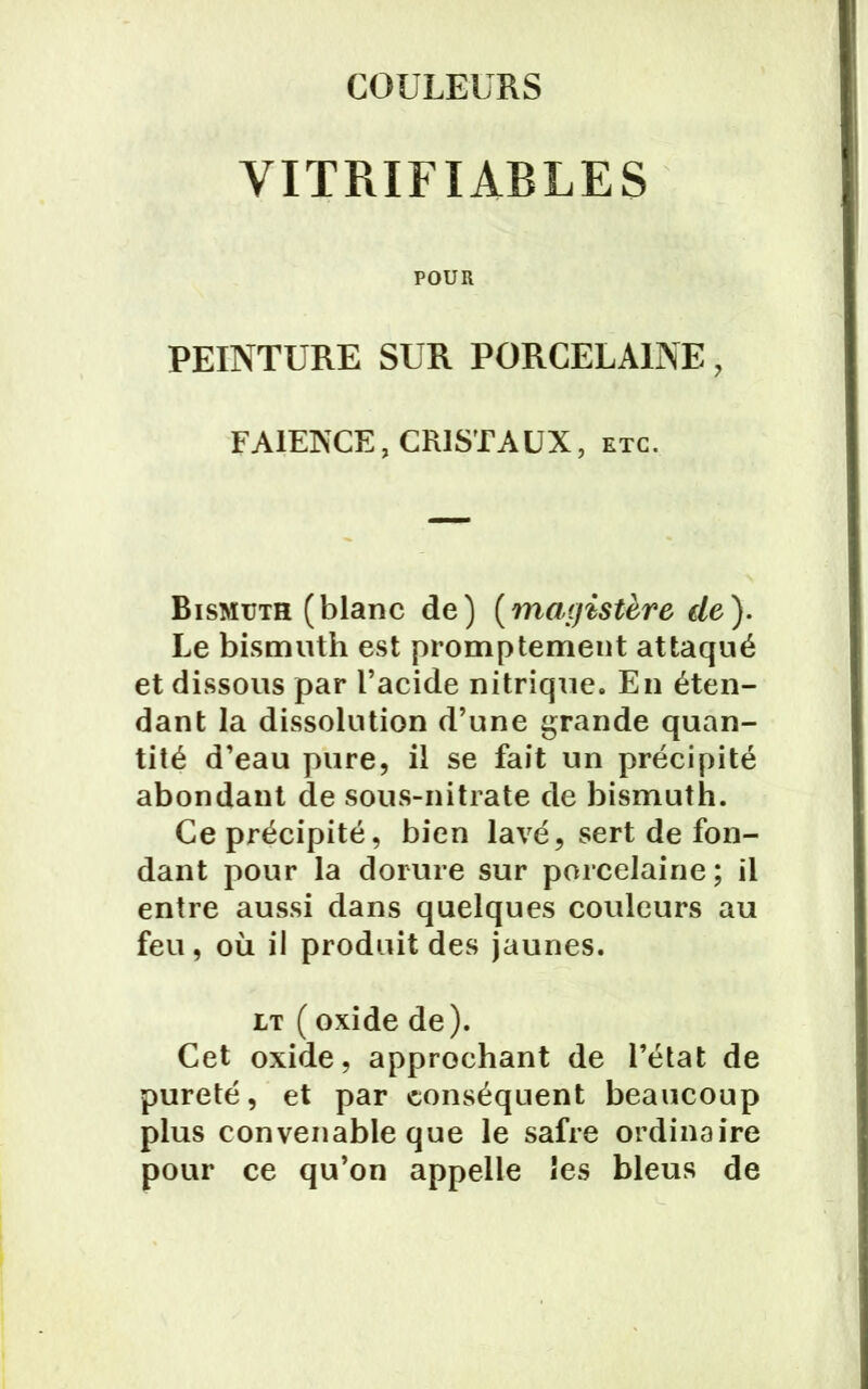 COULEURS VITRIFIABLES POUR PEINTURE SUR PORCELAINE, FAÏENCE, CRISTAUX, etc. Bismuth (blanc de) (magistère de). Le bismuth est promptement attaqué et dissous par l’acide nitrique. En éten- dant la dissolution d’une grande quan- tité d’eau pure, il se fait un précipité abondant de sous-nitrate de bismuth. Ce précipité, bien lavé, sert de fon- dant pour la dorure sur porcelaine; il entre aussi dans quelques couleurs au feu, où il produit des jaunes. lt ( oxide de). Cet oxide, approchant de l’état de pureté, et par conséquent beaucoup plus convenable que le safre ordinaire pour ce qu’on appelle les bleus de