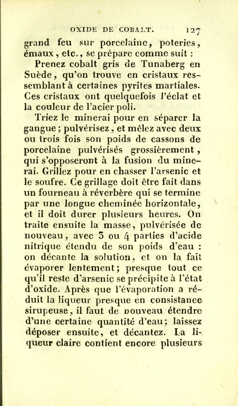 OXIDE DE COBALT. 12J grand feu sur porcelaine, poteries, émaux, etc., se prépare comme suit : Prenez cobalt gris de Tunaberg en Suède, qu’on trouve en cristaux res- semblant à certaines pyrites martiales. Ces cristaux ont quelquefois l’éclat et la couleur de l’acier poli. Triez le minerai pour en séparer la gangue ; pulvérisez, et mêlez avec deux ou trois fois son poids de cassons de porcelaine pulvérisés grossièrement, qui s’opposeront à la fusion du mine- rai. Grillez pour en chasser l’arsenic et le soufre. Ce grillage doit être fait dans un fourneau à réverbère qui se termine par une longue cheminée horizontale, et il doit durer plusieurs heures. On traite ensuite la masse, pulvérisée de nouveau, avec 3 ou 4 parties d’acide nitrique étendu de son poids d’eau : on décante la solution, et on la fait évaporer lentement; presque tout ce qu’il reste d’arsenic se précipite à l’état d’oxide. Après que l’évaporation a ré- duit la liqueur presque en consistance sirupeuse, il faut de nouveau étendre d’une certaine quantité d’eau; laissez déposer ensuite, et décantez. Ta li- queur claire contient encore plusieurs