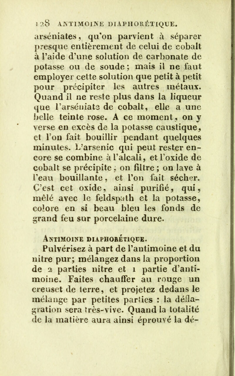 arséniates, qu’on parvient à séparer presque entièrement de celui de cobalt à i’aide d’une solution de carbonate de potasse ou de soude ; mais il ne faut employer cette solution que petit à petit pour précipiter les autres métaux. Quand il ne reste plus dans la liqueur que l’arséniats de cobalt, elle a une belle teinte rose. A ce moment , on y verse en excès de la potasse caustique, et l’on fait bouillir pendant quelques minutes. L’arsenic qui peut rester en- core se combine à l’alcali, et l’oxide de cobalt se précipite : on filtre ; on lave à l’eau bouillante, et l’on fait sécher. C’est cet oxide, ainsi purifié, qui, mêlé avec le feldspath et la potasse, colore en si beau bleu les fonds de grand feu sur porcelaine dure. Antimoine diàphorétique. Pulvérisez à part de l’antimoine et du nitre pur; mélangez dans la proportion de 2 parties nitre et 1 partie d’anti- moine. Faites chauffer au rouge un creuset de terre, et projetez dedans le mélange par petites parties : la défla- gration sera très-vive. Quand la totalité de la matière aura ainsi éprouvé la dé-