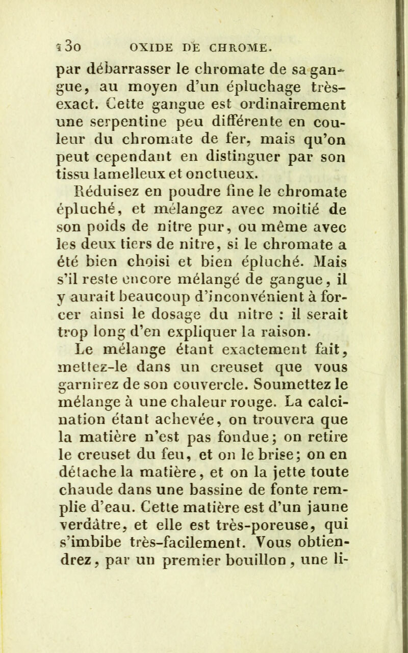 î3o OXIDE DÉ CHROME, par débarrasser le chromate de sa gan- gue, au moyen d’un épluchage très- exact. Cette gangue est ordinairement une serpentine peu différente en cou- leur du chromate de fer, mais qu’on peut cependant en distinguer par son tissu lameîleux et onctueux. Réduisez en poudre fine le chromate épluché, et mélangez avec moitié de son poids de nitre pur, ou même avec les deux tiers de nitre, si le chromate a été bien choisi et bien épluché. 3Iais s’il reste encore mélangé de gangue, il y aurait beaucoup d’inconvénient à for- cer ainsi le dosage du nitre : il serait trop long d’en expliquer la raison. Le mélange étant exactement fait, mettez-le dans un creuset que vous garnirez de son couvercle. Soumettez le mélange à une chaleur rouge. La calci- nation étant achevée, on trouvera que la matière n’est pas fondue; on retire le creuset du feu, et on le brise; on en détache la matière, et on la jette toute chaude dans une bassine de fonte rem- plie d’eau. Cette matière est d’un jaune verdâtre, et elle est très-poreuse, qui s’imbibe très-facilement. Vous obtien- drez, par un premier bouillon , une li-