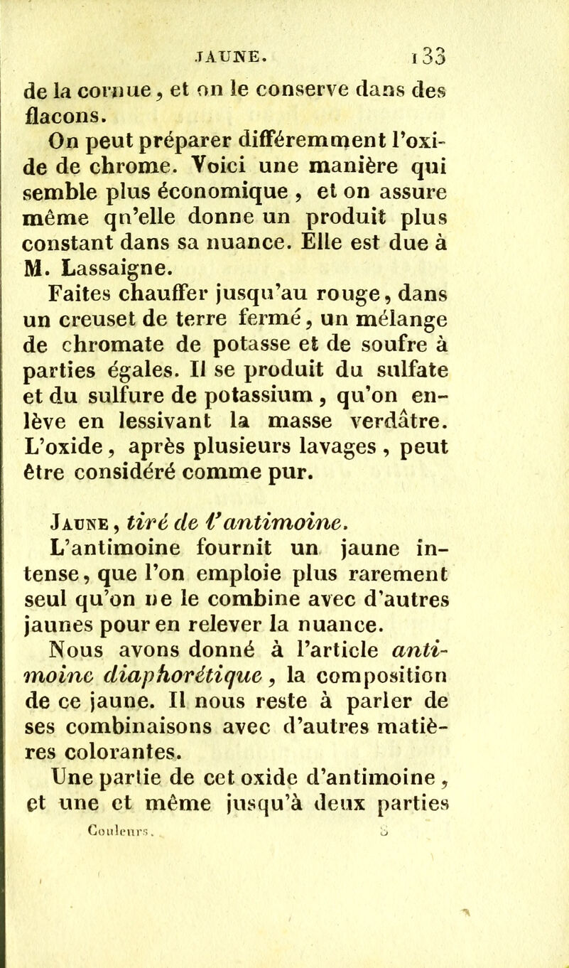 de la cornue , et on le conserve dans des flacons. On peut préparer différemment l’oxi- de de chrome. Voici une manière qui semble plus économique , et on assure même qu’elle donne un produit plus constant dans sa nuance. Elle est due à M. Lassaigne. Faites chauffer jusqu’au rouge, dans un creuset de terre fermé, un mélange de chromate de potasse et de soufre à parties égales. Il se produit du sulfate et du sulfure de potassium , qu’on en- lève en lessivant la masse verdâtre. L’oxide, après plusieurs lavages , peut être considéré comme pur. Jaune , tiré de Vantimoine. L’antimoine fournit un jaune in- tense, que l’on emploie plus rarement seul qu’on ne le combine avec d’autres jaunes pour en relever la nuance. Nous avons donné à l’article anti- moine diaphorétique, la composition de ce jaune. Il nous reste à parler de ses combinaisons avec d’autres matiè- res colorantes. Une partie de cet oxide d’antimoine, et une et même jusqu’à deux parties Couleurs. S