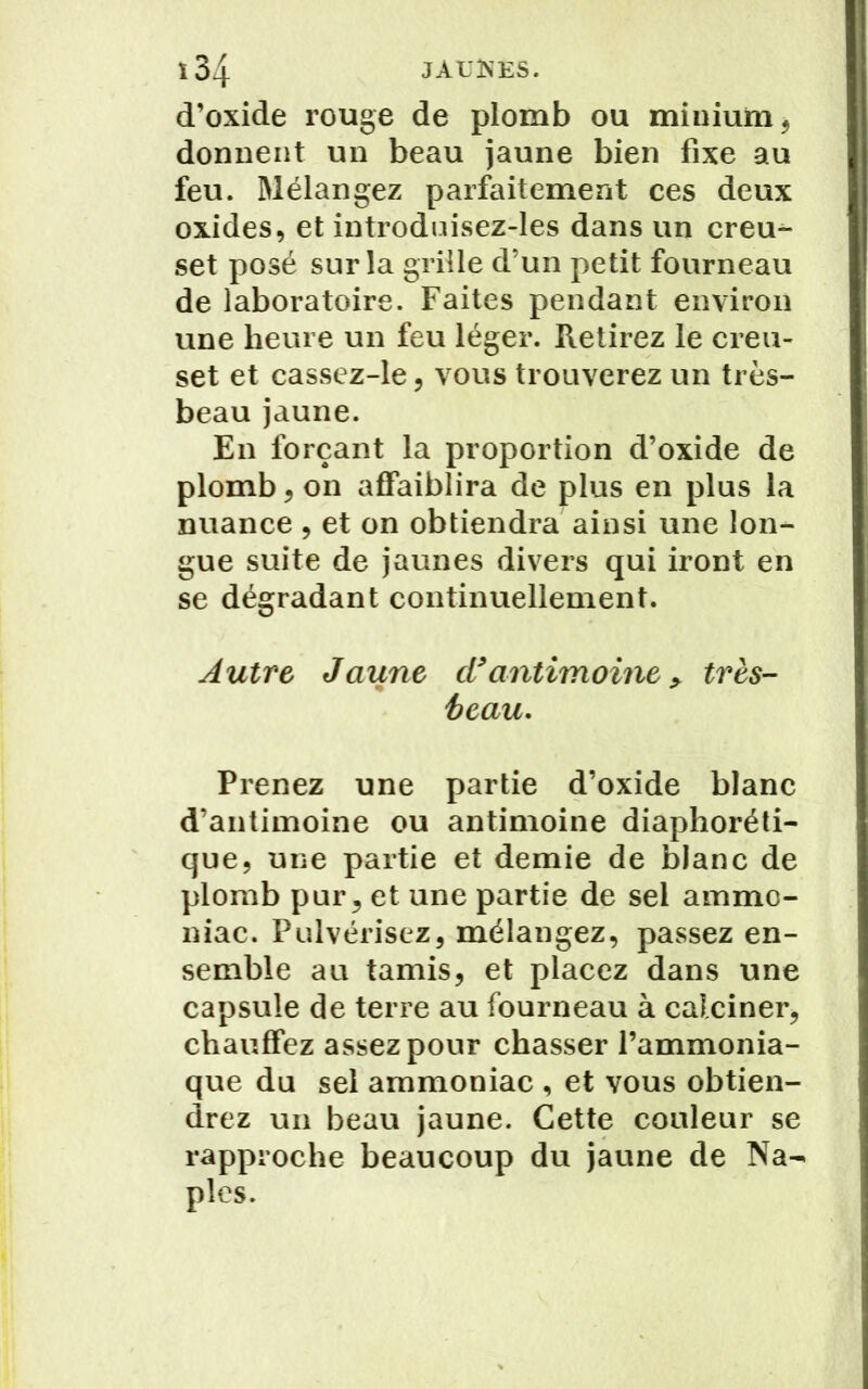d’oxide rouge de plomb ou minium, donnent un beau jaune bien fixe au feu. Mélangez parfaitement ces deux oxides, et introduisez-les dans un creu- set posé sur la grille d’un petit fourneau de laboratoire. Faites pendant environ une heure un feu léger. Retirez le creu- set et cassez-le, vous trouverez un très- beau jaune. En forçant la proportion d’oxide de plomb, on affaiblira de plus en plus la nuance , et on obtiendra ainsi une lon- gue suite de jaunes divers qui iront en se dégradant continuellement. Autre Jaune d*antimoine > très- beau. Prenez une partie d’oxide blanc d’antimoine ou antimoine diaphoni- que, une partie et demie de blanc de plomb pur, et une partie de sel ammo- niac. Pulvérisez, mélangez, passez en- semble au tamis, et placez dans une capsule de terre au fourneau à calciner, chauffez assez pour chasser l’ammonia- que du sel ammoniac , et vous obtien- drez un beau jaune. Cette couleur se rapproche beaucoup du jaune de Na- ples.