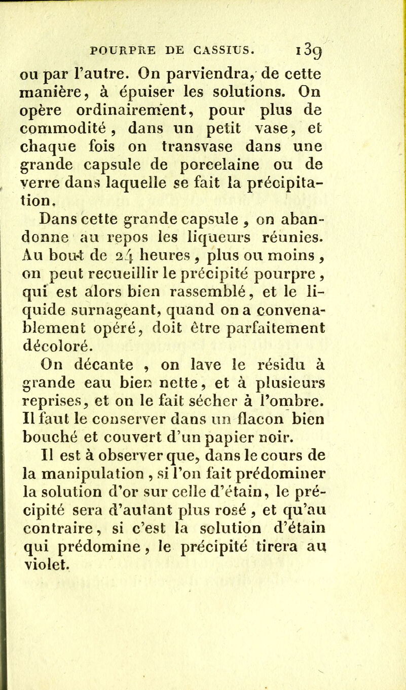 ou par l’autre. On parviendra, de cette manière, à épuiser les solutions. On opère ordinairement, pour plus de commodité, dans un petit vase, et chaque fois on transvase dans une grande capsule de porcelaine ou de verre dans laquelle se fait la précipita- tion. Dans cette grande capsule , on aban- donne au repos les liqueurs réunies. Au bout de 24 heures , plus ou moins , on peut recueillir le précipité pourpre , qui est alors bien rassemblé, et le li- quide surnageant, quand on a convena- blement opéré, doit être parfaitement décoloré. On décante , on lave le résidu à grande eau bien nette, et à plusieurs reprises, et on le fait sécher à l’ombre. Il faut le conserver dans un flacon bien bouché et couvert d’un papier noir. Il est à observer que, dans le cours de la manipulation , si l’on fait prédominer la solution d’or sur celle d’étain, le pré- cipité sera d’autant plus rosé , et qu’au contraire, si c’est la solution d’étain qui prédomine, le précipité tirera au violet.