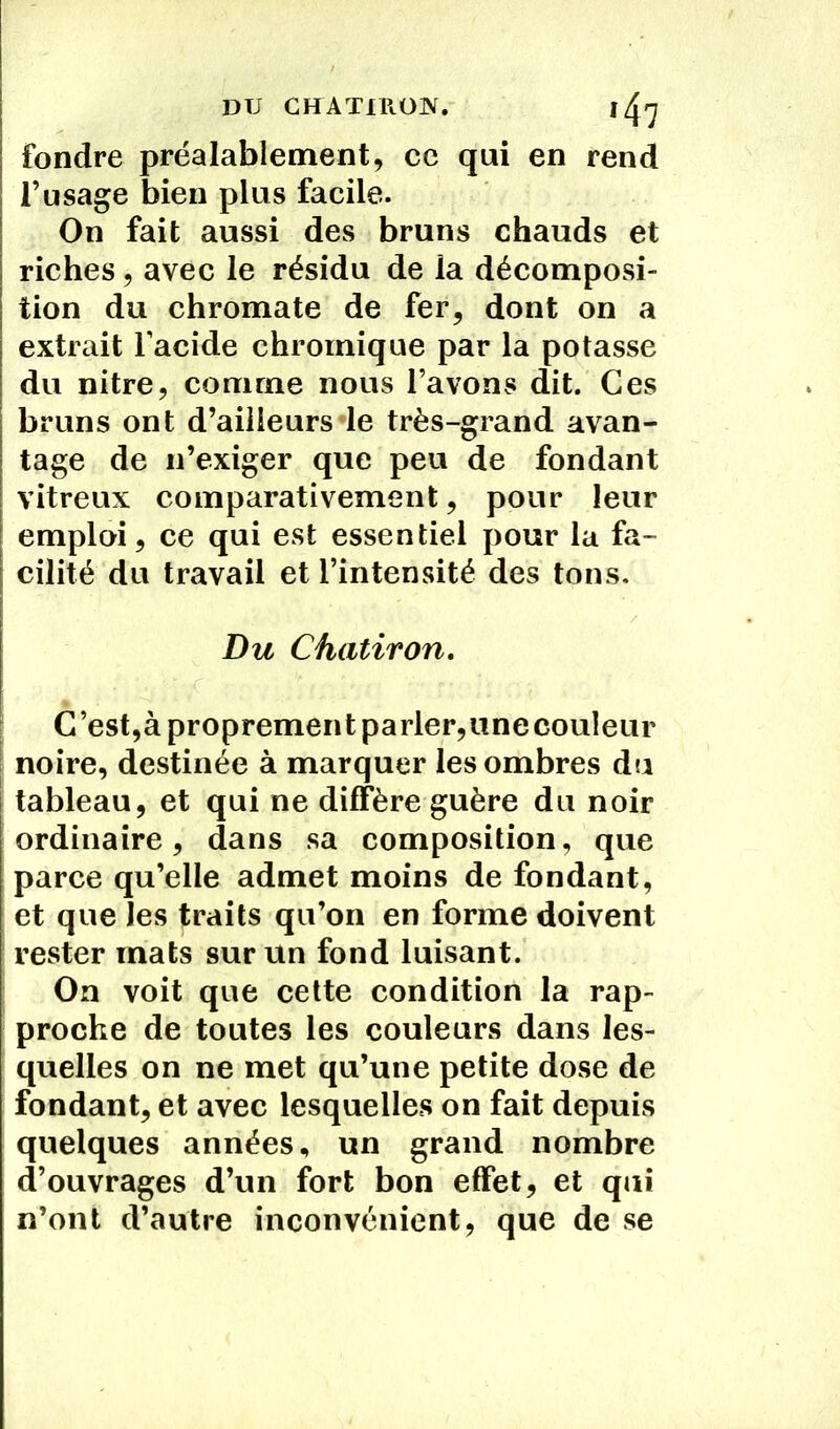DU CHATiROK. i/^rj fondre préalablement, ce qui en rend l’usage bien plus facile. On fait aussi des bruns chauds et riches, avec le résidu de la décomposi- tion du chromate de fer, dont on a extrait l’acide chroinique par la potasse du nitre, comme nous l’avons dit. Ces bruns ont d’ailleurs le très-grand avan- tage de n’exiger que peu de fondant vitreux comparativement, pour leur emploi, ce qui est essentiel pour la fa- cilité du travail et l’intensité des tons. Du Chatiron. C’est,à proprement parler,unecouîeur noire, destinée à marquer les ombres du tableau, et qui ne diffère guère du noir ordinaire, dans sa composition, que parce qu’elle admet moins de fondant, et que les traits qu’on en forme doivent rester mats sur un fond luisant. On voit que cette condition la rap- proche de toutes les couleurs dans les- quelles on ne met qu’une petite dose de fondant, et avec lesquelles on fait depuis quelques années, un grand nombre d’ouvrages d’un fort bon effet, et qui n’ont d’autre inconvénient, que de se