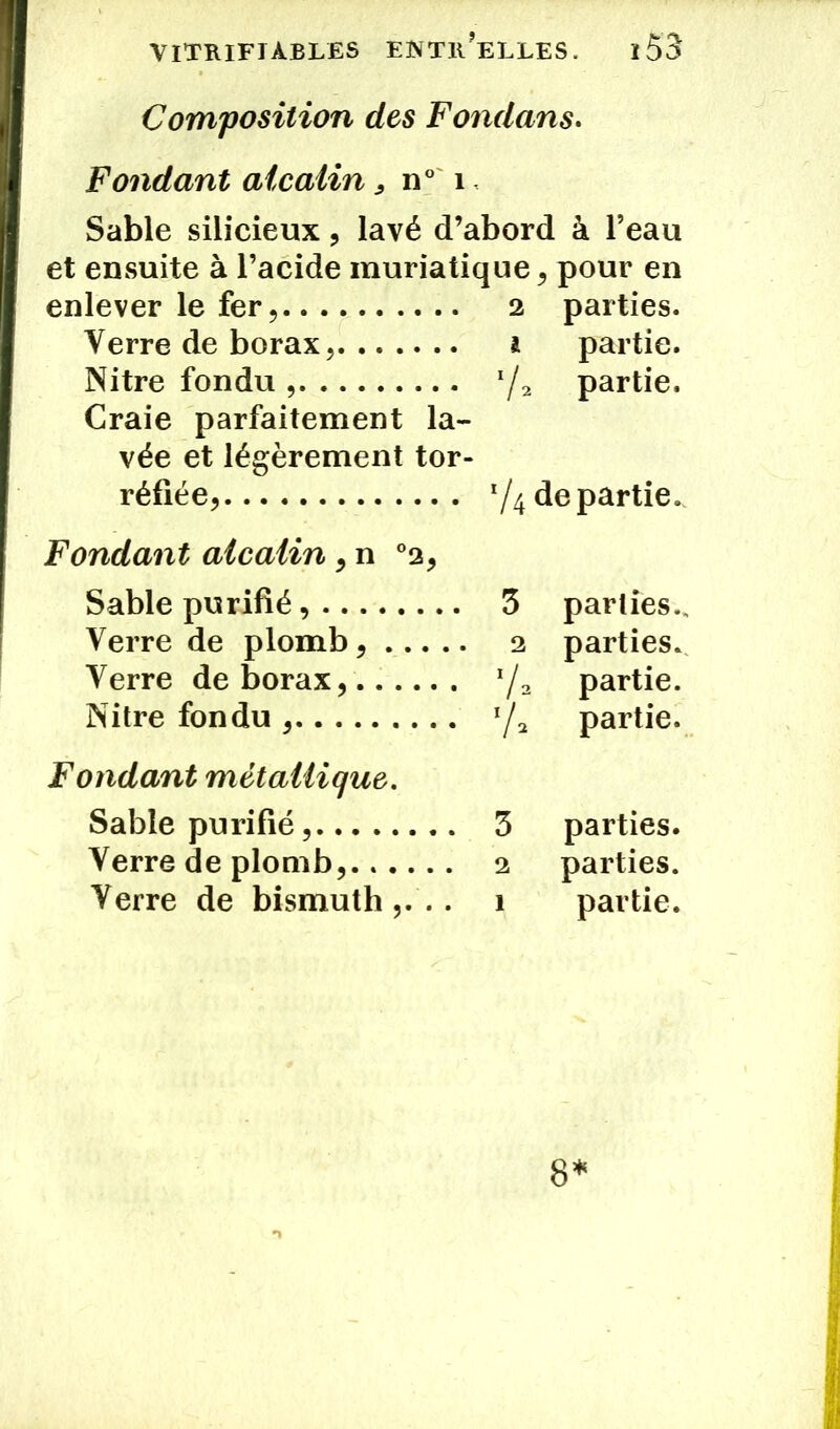 Composition des Fondons. Fondant alcalin, n° 1 Sable silicieux , lavé d’abord à l’eau et ensuite à l’acide muriatique , pour en enlever le fer, 2 parties. Verre de borax, 1 partie. Nitre fondu '/2 partie. Craie parfaitement la- vée et légèrement tor- réfiée, de partie. Fondant alcalin ,n °2, Sable purifié 3 parties.. Verre de plomb 2 parties. Verre de borax, */» partie. Nitre fondu x/2 partie. Fondant métallique. Sable purifié 3 parties. Verre de plomb, 2 parties. Verre de bismuth,... 1 partie. 8*