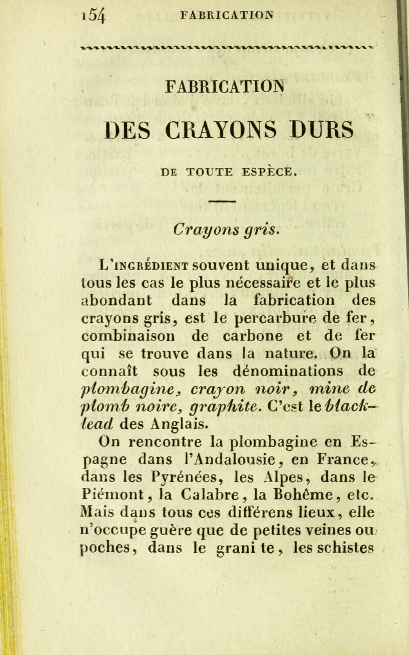 FABRICATION DES CRAYONS DURS DE TOUTE ESPÈCE. Crayons gris. L’ingrédient souvent unique, et dans tous les cas le plus nécessaire et le plus abondant dans la fabrication des crayons gris, est le percarbure de fer, combinaison de carbone et de fer qui se trouve dans la nature. On la connaît sous les dénominations de plombagine, crajon noir, mine de plomb noire, graphite. C’est 1 eblack— lead des Anglais. On rencontre la plombagine en Es- pagne dans l’Andalousie, en France* dans les Pyrénées, les Alpes, dans le Piémont, la Calabre, la Bohême, etc. Mais dans tous ces différens lieux, elle n’occupe guère que de petites veines ou poches, dans le granité, les schistes