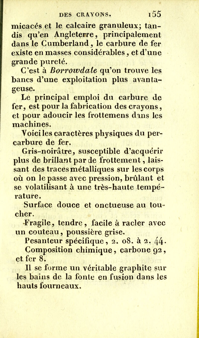 micacés et le calcaire granuleux; tan- dis qu’en Angleterre, principalement dans le Cumberland, le carbure de fer existe en masses considérables, et d’une grande pureté. C’est à Borrowdale qu’on trouve les bancs d’une exploitation plus avanta- geuse. Le principal emploi du carbure de fer, est pour la fabrication des crayons, et pour adoucir les frottemens dans les machines. Voici les caractères physiques du per- carbure de fer. Gris-noirâtre, susceptible d’acquérir plus de brillant par de frottement, lais- sant des traces métalliques sur les corps où on le passe avec pression, brûlant et se volatilisant à une très-haute tempé- rature. Surface douce et onctueuse au tou- cher, •Fragile, tendre, facile à racler avec un couteau, poussière grise. Pesanteur spécifique, 2. 08. à 2. 44- Composition chimique, carbone 92, et fer 8. Il se forme un véritable graphite sur les bains de la fonte en fusion dans les hauts fourneaux.