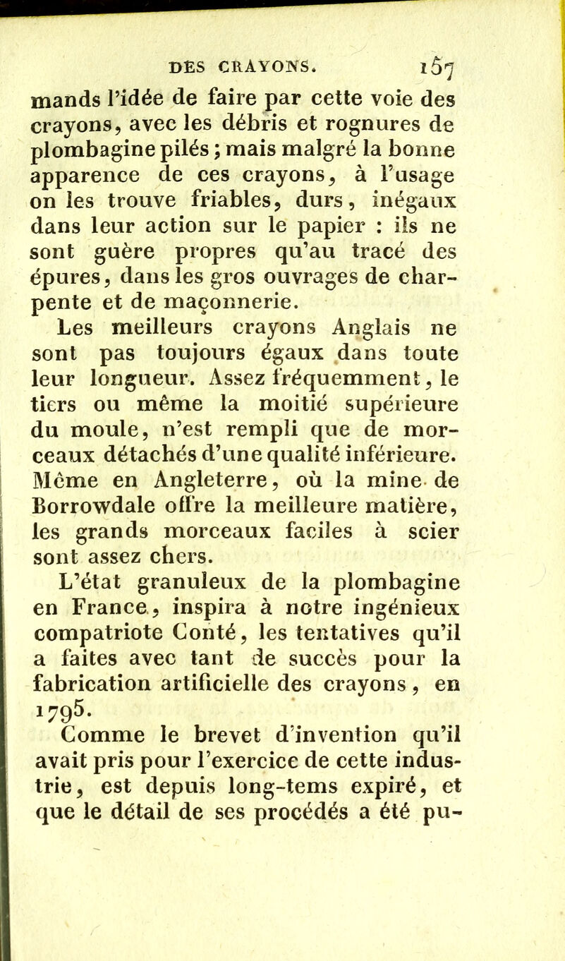 mands l’idée de faire par cette voie des crayons, avec les débris et rognures de plombagine pilés ; mais malgré la bonne apparence de ces crayons, à l’usage on les trouve friables, durs, inégaux dans leur action sur le papier : ils ne sont guère propres qu’au tracé des épures, dans les gros ouvrages de char- pente et de maçonnerie. Les meilleurs crayons Anglais ne sont pas toujours égaux dans toute leur longueur. Assez fréquemment, le tiers ou même la moitié supérieure du moule, n’est rempli que de mor- ceaux détachés d’une qualité inférieure. Même en Angleterre, où la mine de Borrowdale offre la meilleure matière, les grands morceaux faciles à scier sont assez chers. L’état granuleux de la plombagine en France , inspira à notre ingénieux compatriote Conté, les tentatives qu’il a faites avec tant de succès pour la fabrication artificielle des crayons , en 1795. Comme le brevet d’invention qu’il avait pris pour l’exercice de cette indus- trie, est depuis long-tems expiré, et que le détail de ses procédés a été pu-