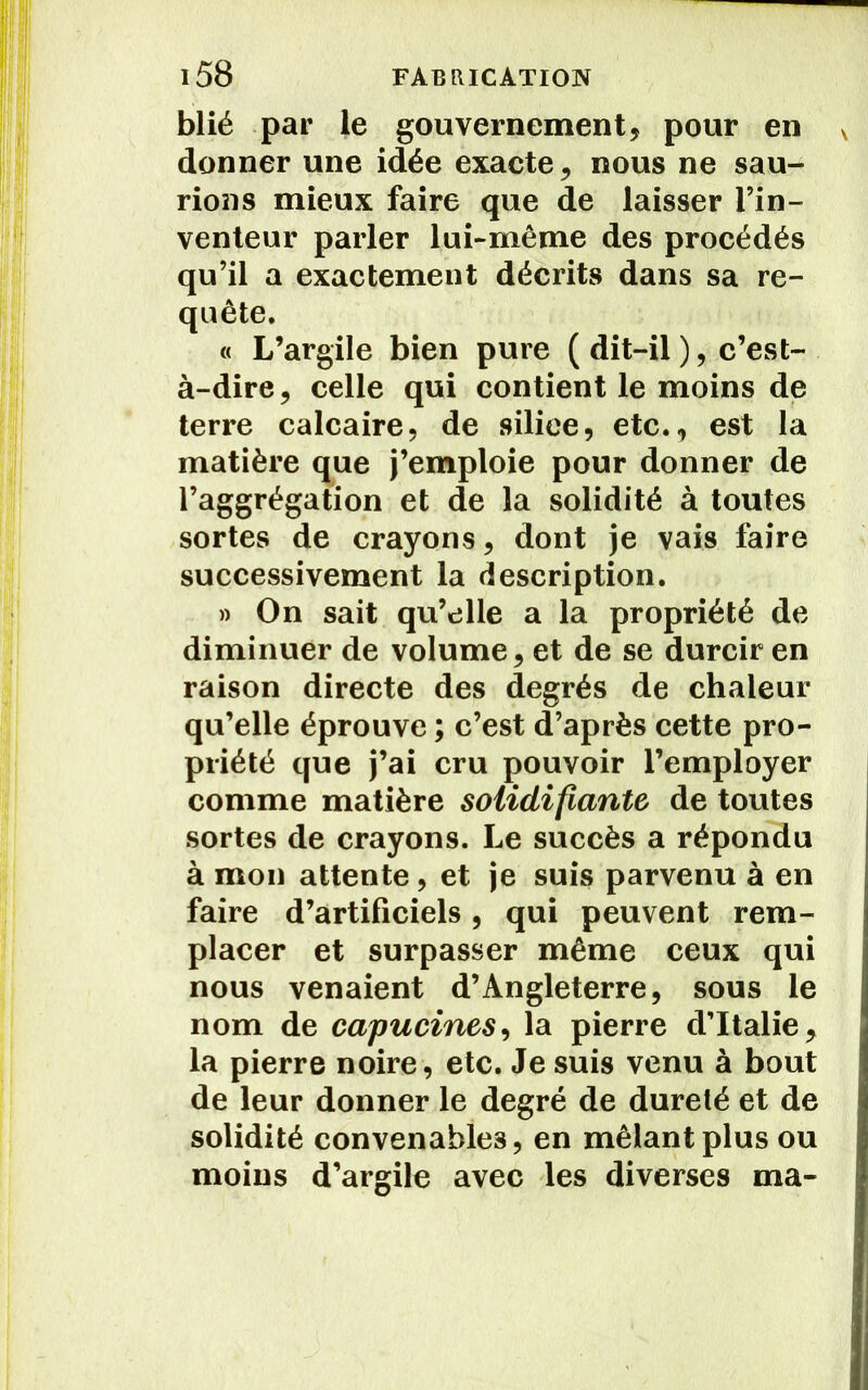 blié par le gouvernement, pour en v donner une idée exacte, nous ne sau- rions mieux faire que de laisser l’in- venteur parler lui-même des procédés qu’il a exactement décrits dans sa re- quête. « L’argile bien pure ( dit-il ), c’est- à-dire, celle qui contient le moins de terre calcaire, de silice, etc., est la matière que j’emploie pour donner de l’aggrégatïon et de la solidité à toutes sortes de crayons, dont je vais faire successivement la description. » On sait qu’elle a la propriété de diminuer de volume, et de se durcir en raison directe des degrés de chaleur qu’elle éprouve ; c’est d’après cette pro- priété que j’ai cru pouvoir l’employer comme matière solidifiante de toutes sortes de crayons. Le succès a répondu à mon attente, et je suis parvenu à en faire d’artificiels, qui peuvent rem- placer et surpasser même ceux qui nous venaient d’Angleterre, sous le nom de capucines, la pierre d’Italie, la pierre noire, etc. Je suis venu à bout de leur donner le degré de dureté et de solidité convenables, en mêlant plus ou moins d’argile avec les diverses ma-